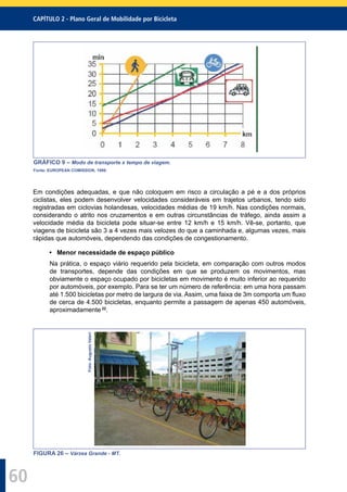 CAPÍTULO 2 - Plano Geral de Mobilidade por Bicicleta
60
GRÁFICO 9 – Modo de transporte x tempo de viagem.
Fonte: EUROPEAN COMISSION, 1999.
Em condições adequadas, e que não coloquem em risco a circulação a pé e a dos próprios
ciclistas, eles podem desenvolver velocidades consideráveis em trajetos urbanos, tendo sido
registradas em ciclovias holandesas, velocidades médias de 19 km/h. Nas condições normais,
considerando o atrito nos cruzamentos e em outras circunstâncias de tráfego, ainda assim a
velocidade média da bicicleta pode situar-se entre 12 km/h e 15 km/h. Vê-se, portanto, que
viagens de bicicleta são 3 a 4 vezes mais velozes do que a caminhada e, algumas vezes, mais
rápidas que automóveis, dependendo das condições de congestionamento.
• Menor necessidade de espaço público
Na prática, o espaço viário requerido pela bicicleta, em comparação com outros modos
de transportes, depende das condições em que se produzem os movimentos, mas
obviamente o espaço ocupado por bicicletas em movimento é muito inferior ao requerido
por automóveis, por exemplo. Para se ter um número de referência: em uma hora passam
até 1.500 bicicletas por metro de largura de via. Assim, uma faixa de 3m comporta um ﬂuxo
de cerca de 4.500 bicicletas, enquanto permite a passagem de apenas 450 automóveis,
aproximadamente 22
.
Foto:AugustoValeri
FIGURA 26 – Várzea Grande - MT.
 