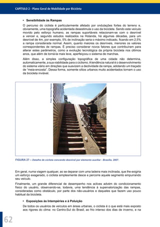CAPÍTULO 2 - Plano Geral de Mobilidade por Bicicleta
62
• Sensibilidade às Rampas
O percurso do ciclista é particularmente afetado por ondulações fortes do terreno e,
obviamente, uma topograﬁa acidentada desestimula o uso da bicicleta. Sendo este veículo
movido pelo esforço humano, as rampas suportáveis relacionam-se com o desnível
a vencer e, segundo estudos realizados na Holanda, há algumas décadas, para um
desnível de 4m, por exemplo, 5% de inclinação seria o máximo indicado, ﬁcando em 2,5%
a rampa considerada normal. Assim, quanto maiores os desníveis, menores os valores
correspondentes de rampas. É preciso considerar novos fatores que contribuíram para
alterar estes parâmetros, como a evolução tecnológica da própria bicicleta nos últimos
anos, que além de torná-la mais leve, aperfeiçoou o sistema de marchas.
Além disso, a simples conﬁguração topográﬁca de uma cidade não determina,
automaticamente, a sua viabilidade para o ciclismo.Atendência natural é o desenvolvimento
do sistema viário em direções que suavizem a declividade da rampa, adotando um traçado
de “meia-encosta”. Dessa forma, somente sítios urbanos muito acidentados tornam o uso
da bicicleta inviável.
Foto:ViniciusVianna
FIGURA 27 – Detalhe de ciclista vencendo desnível por elemento auxiliar - Brasília, 2007.
Em geral, numa viagem qualquer, ao se deparar com uma ladeira mais inclinada, que lhe exigiria
um esforço exagerado, o ciclista simplesmente desce e percorre aquele segmento empurrando
seu veículo.
Finalmente, um grande diferencial de desempenho nos aclives advém do condicionamento
físico do usuário, observando-se, todavia, uma tendência à supervalorização das rampas,
consideradas como obstáculo, por parte dos não-usuários e daqueles que fazem uso pouco
habitual da bicicleta.
• Exposições às Intempéries e à Poluição
De todos os usuários de veículos em áreas urbanas, o ciclista é o que está mais exposto
aos rigores do clima: no Centro-Sul do Brasil, ao frio intenso dos dias de inverno, e na
 