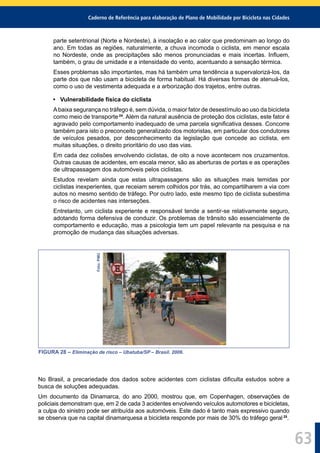 Caderno de Referência para elaboração de Plano de Mobilidade por Bicicleta nas Cidades
63
parte setentrional (Norte e Nordeste), à insolação e ao calor que predominam ao longo do
ano. Em todas as regiões, naturalmente, a chuva incomoda o ciclista, em menor escala
no Nordeste, onde as precipitações são menos pronunciadas e mais incertas. Inﬂuem,
também, o grau de umidade e a intensidade do vento, acentuando a sensação térmica.
Esses problemas são importantes, mas há também uma tendência a supervalorizá-los, da
parte dos que não usam a bicicleta de forma habitual. Há diversas formas de atenuá-los,
como o uso de vestimenta adequada e a arborização dos trajetos, entre outras.
• Vulnerabilidade física do ciclista
Abaixa segurança no tráfego é, sem dúvida, o maior fator de desestímulo ao uso da bicicleta
como meio de transporte24
. Além da natural ausência de proteção dos ciclistas, este fator é
agravado pelo comportamento inadequado de uma parcela signiﬁcativa desses. Concorre
também para isto o preconceito generalizado dos motoristas, em particular dos condutores
de veículos pesados, por desconhecimento da legislação que concede ao ciclista, em
muitas situações, o direito prioritário do uso das vias.
Em cada dez colisões envolvendo ciclistas, de oito a nove acontecem nos cruzamentos.
Outras causas de acidentes, em escala menor, são as aberturas de portas e as operações
de ultrapassagem dos automóveis pelos ciclistas.
Estudos revelam ainda que estas ultrapassagens são as situações mais temidas por
ciclistas inexperientes, que receiam serem colhidos por trás, ao compartilharem a via com
autos no mesmo sentido de tráfego. Por outro lado, este mesmo tipo de ciclista subestima
o risco de acidentes nas interseções.
Entretanto, um ciclista experiente e responsável tende a sentir-se relativamente seguro,
adotando forma defensiva de conduzir. Os problemas de trânsito são essencialmente de
comportamento e educação, mas a psicologia tem um papel relevante na pesquisa e na
promoção de mudança das situações adversas.
Foto:PMU
FIGURA 28 – Eliminação de risco – Ubatuba/SP – Brasil. 2006.
No Brasil, a precariedade dos dados sobre acidentes com ciclistas diﬁculta estudos sobre a
busca de soluções adequadas.
Um documento da Dinamarca, do ano 2000, mostrou que, em Copenhagen, observações de
policiais demonstram que, em 2 de cada 3 acidentes envolvendo veículos automotores e bicicletas,
a culpa do sinistro pode ser atribuída aos automóveis. Este dado é tanto mais expressivo quando
se observa que na capital dinamarquesa a bicicleta responde por mais de 30% do tráfego geral 25
.
 