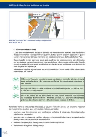 CAPÍTULO 2 - Plano Geral de Mobilidade por Bicicleta
64
B
a
n
c
o
Geração 3000 Confecções
Ilha 100
B
a
n
c
o
Geração 3000 Confecções
Ilha 100Ilha 100
FIGURA 29 – Risco dos Ciclistas no Tráfego Compartilhado.
Fonte: BRASIL, 2001 (a).
• Vulnerabilidade ao furto
Outro fator desestimulante ao uso da bicicleta é a vulnerabilidade ao furto, pela inexistência
de estacionamentos seguros em locais públicos. Estes, quando existem, localizam-se quase
sempre no interior de fábricas, mormente em cidades interioranas da Região Sul do País.
Essa situação é mais agravada ainda pela ausência de estacionamento para bicicletas
em terminais de transportes coletivos, que possibilitaria não somente a integração de dois
modais, mas também garantiria ao ciclista a ampliação da sua mobilidade e os destinos de
suas viagens em segurança.
Interessante registrar alguns dados de um documento da CROW sobre o furto de bicicletas
na Holanda, em 1997 26
.
O Governo Holandês considerava que não bastava conceder a infra-estrutura
para a circulação se não houvesse conﬁança do usuário para estacionar o
seu veículo.
Os prejuízos com roubos de bicicletas na Holanda alcançaram, no ano de 1997,
a cifra de US$ 186 milhões.
De 1º de Janeiro até 15 de Outubro de 1995, foram roubadas 759 bicicletas
na localidade de Doetinchem – Holanda. Dessas, 137 estavam estacionadas
próximas de estações de trem e 37 próximas de paradas de ônibus.
Para fazer frente a esta grande diﬁculdade, o Governo Holandês lançou um programa nacional
de investimentos e ações que, entre outras medidas, concedia:
• recursos para investimentos em bicicletários voltados à integração bicicletas/modos
coletivos de transportes;
• recursos para montagem de cartilhas voltadas a orientar os ciclistas quanto a procedimentos
de segurança para a guarda de seus veículos;
• melhoria da operação e da segurança dos bicicletários públicos;
• treinamento de agentes de segurança.
 