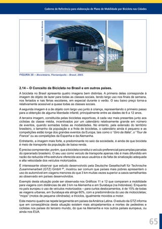 Caderno de Referência para elaboração de Plano de Mobilidade por Bicicleta nas Cidades
65
Foto:AntonioMiranda
FIGURA 30 – Bicicletário, Florianópolis – Brasil, 2003.
2.14 – O Conceito da Bicicleta no Brasil e em outros países.
A bicicleta no Brasil apresenta quatro imagens bem distintas. A primeira delas corresponde à
imagem de objeto de lazer para todas as classes sociais, tendo largo uso nos ﬁnais de semana,
nos feriados e nas férias escolares, em especial durante o verão. O seu baixo preço torna-a
relativamente acessível a quase todas as classes sociais.
A segunda imagem é a de objeto com largo uso junto à criança, representando o primeiro passo
para a obtenção de alguma liberdade infantil, principalmente entre as idades de 6 a 12 anos.
A terceira imagem, constituída pelas bicicletas esportivas, é cada vez mais presentes junto aos
ciclistas da classe média, incentivados por um calendário relativamente grande em número
de eventos, quando somadas todas as modalidades. No entanto, pela extensão do território
brasileiro, o tamanho da população e a frota de bicicletas, o calendário ainda é pequeno e as
competições estão longe dos grandes eventos da Europa, tais como o “Giro da Itália”, o “Tour de
France” ou as competições da Espanha e da Alemanha.
Entretanto, a imagem mais forte, e predominante no seio da sociedade, é ainda de que bicicleta
é meio de transporte da população de baixa renda.
Éprecisocompreender,porém,queabicicletaconstituioveículopreferencialparaamplasparcelas
do operariado brasileiro. O seu uso como veículo de transporte apenas não é mais difundido em
razão da reduzida infra-estrutura oferecida aos seus usuários e da falta de sinalização adequada
e alta velocidade dos veículos motorizados.
É interessante observar que estudo desenvolvido pela Deutsche Gesellschaft für Technische
Zusammenarbeit (GTZ) GmbH 27
, mostrou ser comum que países mais pobres apresentem o
uso do automóvel em viagens menores do que 3 km muitas vezes superior a casos semelhantes
ao observado em países desenvolvidos.
Exemplo desta situação pode ser observada nos Gráﬁcos 11 e 12 que comparam a mobilidade
para viagens com distâncias de até 3 km na Alemanha e em Surabaya (na Indonésia). Enquanto
no país europeu o uso de veículos motorizados – para curtos deslocamentos, é de 15% de todas
as viagens urbanas, em Surabaya ela atinge 60%, com a predominância do uso de motocicletas;
“mops” (motos de pequena cilindrada); e triciclos, igualmente movidos a motor.
Este mesmo quadro se repete largamente em países daAmérica Latina. O estudo da GTZ informa
que em conseqüência desta situação existem mais atropelamentos e mortes de pedestres e
ciclistas nos países do terceiro mundo, do que na Alemanha e nos outros países europeus, ou
ainda nos EUA.
 