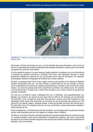Caderno de Referência para elaboração de Plano de Mobilidade por Bicicleta nas Cidades
67
Foto:MichaelKing
FIGURA 31 - Pedestres caminham junto a viaduto em área próxima de estação do metrô na Cidade do
México, 2005.
Na Europa, há forte sentimento de que o uso da bicicleta deve ser estimulado, como forma de
diminuir a gravidade dos problemas gerados pela poluição atmosférica criada a partir da emissão
dos gases dos veículos motorizados.
A Comunidade Européia e os seus diversos órgãos gestores consideram de suma importância
a produção de políticas favoráveis à bicicleta. Para tanto, têm destinado recursos e criado
programas voltados ao aumento do uso da bicicleta como modo de transporte. Em especial,
para projetos voltados à integração da bicicleta com modos coletivos.
Na Ásia, os destaques são China, Índia e Japão, embora outros países como Vietnam e Tailândia
também apresentem forte uso. Um fato recente é a diminuição do uso da bicicleta na China,
como conseqüência do avanço da indústria automobilística e, também, pelo aumento da classe
média e do consumo gerado pelo forte crescimento econômico dos últimos anos. No entanto,
a China ainda hoje é a nação com a maior frota mundial e com o maior número de usuários de
bicicleta no planeta.
Por sua vez, na América Latina o destaque ﬁca com a Colômbia, mas especiﬁcamente com
Bogotá, que construiu em menos de seis anos mais de 300 km de ciclovias, por lá chamadas
de Ciclorutas. Com a criação de toda esta infra-estrutura, ocorreu uma forte mudança na sua
repartição modal, tendo sido observado um aumento de uso da bicicleta que passou de 1,5%
para 6,5% do total de viagens. Naquela cidade, a febre da bicicleta se tornou tão intensa que o
Dia Sem Meu Carro 28
é realizado mais de uma vez anualmente, sendo praticamente repetido a
cada domingo de sol.
Entre os bogotanos, a bicicleta atingiu tão alto prestígio, que consegue atrair usuários de classes
sociais mais abastadas para um uso regular em viagens para o trabalho.
Na África e na América Central, a bicicleta também tem função complementar de veículo de carga
e é utilizada também como veículo destinado à formação de negócios, tais como: carrocinhas
de pipoca e de sorvete; bicicleta cargueira para serviços de entrega; bicicleta para transporte de
pessoas, como as bici-táxis.
 