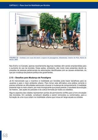 CAPÍTULO 2 - Plano Geral de Mobilidade por Bicicleta
68
Foto:PaulodeTarso
FIGURA 32 - Ciclistas com suas bici-táxis a espera de passageiros, Abaetetuba, interior do Pará, Norte do
Brasil, 2003.
Nos EUA e no Canadá, apenas recentemente algumas medidas vêm sendo empreendidas para
o aumento do uso da bicicleta. Estas ações, entretanto, são muito mais presentes devido às
pressões de pessoas pertencentes às associações identiﬁcadas com as causas ambientais, do
que por mudança da postura política dos governantes.
2.15 – Desaﬁos para Mudança de Paradigma
Já foi mencionado que o incentivo à mobilidade por bicicleta pode trazer benefícios para os
usuários e para o meio ambiente urbano. Para tornar esta aﬁrmativa uma prática corrente é
preciso enfrentar as diﬁculdades estruturais e buscar a mudança de comportamento. A realidade
presente hoje no meio urbano, por mais incongruente que possa parecer, é resultado da evolução
da história , das ações do passado e da cultura formada por todos os cidadãos.
Alguns aspectos das cidades representam pontos de permanente conﬂito para a livre circulação
das bicicletas. Em verdade, constituem desaﬁos a serem removidos ou contornados, para a
formação de uma nova ordem na mobilidade urbana que inclua em larga escala os ciclistas.
 
