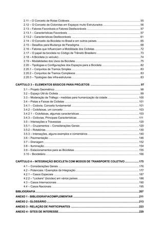 2.11 – O Conceito de Rotas Cicláveis.............................................................................................55
2.12 – O Conceito de Ciclorotas em Espaços muito Estruturados.................................................56
2.13 – Fatores Favoráveis e Fatores Desfavoráveis ......................................................................57
2.13.1 – Características Favoráveis ...............................................................................................57
2.13.2 – Características Desfavoráveis ..........................................................................................61
2.14 – O Conceito da Bicicleta no Brasil e em outros países.........................................................65
2.15 – Desaﬁos para Mudança de Paradigma................................................................................68
2.16 – Fatores que Inﬂuenciam a Mobilidade dos Ciclistas............................................................72
2.17 – O papel da bicicleta no Código de Trânsito Brasileiro .........................................................73
2.18 – A Bicicleta (o veículo)...........................................................................................................74
2.19 – Modalidades dos Usos da Bicicleta .....................................................................................75
2.20 – Tipologias e Conﬁgurações dos Espaços para a Bicicleta ..................................................82
2.20.1 – Conjuntos de Tramos Simples ..........................................................................................83
2.20.2 – Conjuntos de Tramos Complexos.....................................................................................83
2.20.3 – Tipologias das infra-estruturas..........................................................................................83
CAPÍTULO 3 – ELEMENTOS BÁSICOS PARA PROJETOS ................................................................. 97
3.1 – Projeto Geométrico ................................................................................................................98
3.2 – Espaço Útil do Ciclista ...........................................................................................................99
3.3 – Moderação de Tráfego - medidas para humanização da cidade.........................................100
3.4 – Pistas e Faixas de Ciclistas .................................................................................................101
3.4.1 – Ciclovia, Conceito fundamental ........................................................................................101
3.4.2 – Ciclofaixas, um conceito ...................................................................................................103
3.4.2.1 – Ciclofaixas, algumas características..............................................................................103
3.4.3 – Ciclovias, Principais Características .................................................................................111
3.5 – Interseções e Travessias .....................................................................................................120
3.5.1 – Cruzamentos – Considerações Gerais .............................................................................120
3.5.2 – Rotatórias..........................................................................................................................130
3.5.3 – Interseções, alguns exemplos e comentários...................................................................140
3.6 – Pavimentação ......................................................................................................................146
3.7 – Drenagem ............................................................................................................................152
3.8 – Iluminação............................................................................................................................154
3.9 – Estacionamentos para as Bicicletas ....................................................................................155
3.10 – Bicicletário..........................................................................................................................166
CAPÍTULO 4 – INTEGRAÇÃO BICICLETA COM MODOS DE TRANSPORTE COLETIVO...................175
4.1 – Considerações Gerais .........................................................................................................176
4.2 – Potenciais / Exemplos da Integração...................................................................................177
4.2.1 – Casos Especiais ...............................................................................................................187
4.2.2 – “Lockers” (biciclex) em vários países................................................................................188
4.3 – Casos Internacionais ...........................................................................................................190
4.4 – Casos Nacionais ..................................................................................................................195
BIBLIOGRAFIA............................................................................................................................................207
ANEXO 1 - BIBLIOGRAFIACOMPLEMENTAR .........................................................................................211
ANEXO 2 - GLOSSÁRIO.............................................................................................................................213
ANEXO 3 - RELAÇÃO DE PARTICIPANTES ............................................................................................223
ANEXO 4 - SITES DE INTERESSE.............................................................................................................229
 