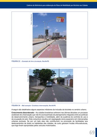 Caderno de Referência para elaboração de Plano de Mobilidade por Bicicleta nas Cidades
69
Foto:JoséMaurício
FIGURA 33 - Exemplo de livre circulação, Recife/PE.
Foto:JoséMaurício
FIGURA 34 - Mal exemplo: Ciclofaixa interrompida, Recife/PE.
A seguir são detalhados alguns aspectos inibidores da inclusão da bicicleta no cenário urbano.
Crescimento desordenado – As cidades brasileiras sofreram nas últimas décadas um processo
acelerado de urbanização que não foi acompanhado de planejamento integrado entre as políticas
de desenvolvimento urbano, transportes e mobilidade, além da ausência do controle do uso e
da ocupação do solo. Esta conjuntura resultou em segregação sócio-espacial e em intervenções
urbanas pontuais. Se por um lado elas não contribuíram na promoção de facilidades aos
deslocamentos de todos os habitantes das cidades, de outro geraram muitas infra-estruturas,
que logo foram apropriadas pelos veículos motorizados.
 