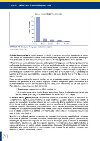 CAPÍTULO 2 - Plano Geral de Mobilidade por Bicicleta
70
0
20
40
60
80
100
120
Espaço consumido por modo/pessoa
metro2
/pessoa
Carro Ônibus Bicicleta Trem Pedestre
GRÁFICO 13 - Consumo de espaço x modo de transporte.
Fonte: Banister e button, 1993.
Cultura do automóvel – Historicamente, no Brasil, possuir um automóvel é sinônimo de status.
Seja porque ele proporciona conforto, ou representa poder aquisitivo. Por outro lado, a utilização
do automóvel é um item indispensável para a classe média reproduzir seu modo de vida.
Infelizmente, as ações políticas realizadas ao longo de 30 anos pouco contribuíram para aumentar
a eﬁciência dos transportes coletivos e diminuir as distâncias entre os equipamentos urbanos.
Os investimentos em sistema viário, na maioria das vezes, priorizaram a infra-estrutura para o
automóvel. No Brasil, de maneira geral, a cultura do planejador urbano ainda procura garantir a
prioridade para o automóvel e assim a idéia do direito de ir e vir, muitas vezes, é utilizada para
justiﬁcar o direito dos automobilistas, esquecendo-se de que o direito de ir e vir é da pessoa e
não do veículo.
Caso se queira realmente produzir mudanças, as autoridades públicas terão de começar a
devolver aos pedestres e aos ciclistas espaços urbanos apropriados pelos automóveis. Em
muitas cidades os espaços para novas vias e para a circulação passaram a ser um bem escasso.
Para obtê-los, existem apenas dois caminhos:
1) desapropriar espaços com prédios e casas; ou
2) diminuir os espaços da circulação dos automóveis. Diante do elevado custo da primeira
opção, parece que a segunda delas deverá ser enfrentada com coragem.
O desaﬁo para a gestão pública – Administrar interesses contrários e produzir mudanças no
comportamento coletivo, consume tempo e exige paciência. É preciso dedicar muito trabalho à
criação de exemplos e projetos voltados ao convencimento. Diante desta tarefa árdua, muitos
dirigentes de órgãos públicos que decidem sobre a transformação dos espaços urbanos, se
omitem e preferem não alterar o quadro existente, caindo na solução paliativa de buscar maior
ﬂuidez para os automóveis mediante obras viárias. Com o novo contexto da mobilidade urbana
para a cidade sustentável, a SeMOB tem incentivado e oferecido aos municípios instrumentos
para reverter esse quadro.
No exterior e no Brasil, existem bons exemplos que contribuem para a mobilidade de pedestres
e ciclistas. É possível promover mudanças, desde que haja vontade política, planejamento,
distribuição equitativa dos espaços de circulação e educação para o trânsito. É necessário
restabelecer o equilíbrio no uso dos espaços públicos, redemocratizando as oportunidades. É
preciso transformar em prática efetiva o que apregoa o Código de Trânsito Brasileiro, concedendo
prioridade aos modos coletivos e aos usuários mais frágeis da via pública: pessoas com
deﬁciência, idosos, pedestres e ciclistas.
 