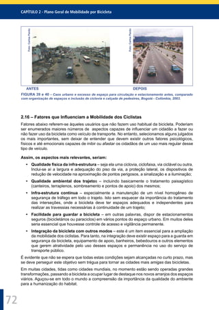 CAPÍTULO 2 - Plano Geral de Mobilidade por Bicicleta
72
Foto:CarlosPardo
Foto:CarlosPardo
ANTES DEPOIS
FIGURA 39 e 40 - Caos urbano e excesso de espaço para circulação e estacionamento antes, comparado
com organização de espaços e inclusão de ciclovia e calçada de pedestres, Bogotá - Colômbia, 2003.
2.16 – Fatores que Inﬂuenciam a Mobilidade dos Ciclistas
Fatores abaixo referem-se àqueles usuários que não fazem uso habitual da bicicleta. Poderiam
ser enumerados maiores números de aspectos capazes de inﬂuenciar um cidadão a fazer ou
não fazer uso da bicicleta como veículo de transporte. No entanto, selecionamos alguns julgados
os mais importantes, sem deixar de entender que devem existir outros fatores psicológicos,
físicos e até emocionais capazes de inibir ou afastar os cidadãos de um uso mais regular desse
tipo de veículo.
Assim, os aspectos mais relevantes, seriam:
• Qualidade física da infra-estrutura – seja ela uma ciclovia, ciclofaixa, via ciclável ou outra.
Inclui-se aí a largura e adequação do piso da via, a proteção lateral, os dispositivos de
redução de velocidade na aproximação de pontos perigosos, a sinalização e a iluminação;
• Qualidade ambiental dos trajetos – incluindo basicamente o tratamento paisagístico
(canteiros, terraplenos, sombreamento e pontos de apoio) dos mesmos;
• Infra-estrutura contínua – especialmente a manutenção de um nível homogêneo de
segurança de tráfego em todo o trajeto. Isto sem esquecer da importância do tratamento
das interseções, onde a bicicleta deve ter espaços adequados e independentes para
realizar as travessias necessárias à continuidade de um trajeto;
• Facilidade para guardar a bicicleta – em outras palavras, dispor de estacionamentos
seguros (bicicletários ou paraciclos) em vários pontos do espaço urbano. Em muitos deles
seria essencial que houvesse controle de acesso e vigilância permanente.
• Integração da bicicleta com outros modos – este é um item essencial para a ampliação
da mobilidade dos ciclistas. Para tanto, na integração deve existir espaço para a guarda em
segurança da bicicleta, equipamento de apoio, banheiros, bebedouros e outros elementos
que gerem atratividade pelo uso desses espaços e permanência no uso do serviço de
transporte público.
É evidente que não se espera que todas estas condições sejam alcançadas no curto prazo, mas
se deve perseguir este objetivo sem trégua para tornar as cidades mais amigas das bicicletas.
Em muitas cidades, tidas como cidades mundiais, no momento estão sendo operadas grandes
transformações, passando a bicicleta a ocupar lugar de destaque nos novos arranjos dos espaços
viários. Aguçou-se em todo o mundo a compreensão da importância da qualidade do ambiente
para a humanização do habitat.
 
