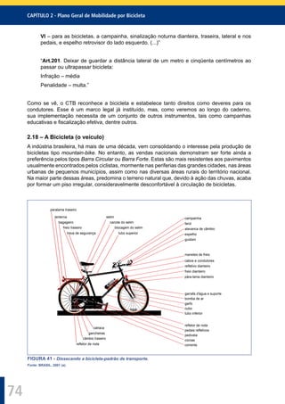 CAPÍTULO 2 - Plano Geral de Mobilidade por Bicicleta
74
VI – para as bicicletas, a campainha, sinalização noturna dianteira, traseira, lateral e nos
pedais, e espelho retrovisor do lado esquerdo. (...)”
“Art.201. Deixar de guardar a distância lateral de um metro e cinqüenta centímetros ao
passar ou ultrapassar bicicleta:
Infração – média
Penalidade – multa.”
Como se vê, o CTB reconhece a bicicleta e estabelece tanto direitos como deveres para os
condutores. Esse é um marco legal já instituído, mas, como veremos ao longo do caderno,
sua implementação necessita de um conjunto de outros instrumentos, tais como campanhas
educativas e ﬁscalização efetiva, dentre outros.
2.18 – A Bicicleta (o veículo)
A indústria brasileira, há mais de uma década, vem consolidando o interesse pela produção de
bicicletas tipo mountain-bike. No entanto, as vendas nacionais demonstram ser forte ainda a
preferência pelos tipos Barra Circular ou Barra Forte. Estas são mais resistentes aos pavimentos
usualmente encontrados pelos ciclistas, mormente nas periferias das grandes cidades, nas áreas
urbanas de pequenos municípios, assim como nas diversas áreas rurais do território nacional.
Na maior parte dessas áreas, predomina o terreno natural que, devido à ação das chuvas, acaba
por formar um piso irregular, consideravelmente desconfortável à circulação de bicicletas.
campainha
farol
alavanca de câmbio
espelho
guidom
manetes de freio
cabos e condutores
refletivo dianteiro
freio dianteiro
pára-lama dianteiro
garrafa d'água e suporte
bomba de ar
garfo
cubo
tubo inferior
refletor de roda
pedais refletivos
pedivela
coroas
corrente
selim
canote do selim
blocagem do selim
tubo superior
lanterna
bagageiro
freio traseiro
trava de segurança
catraca
gancheiras
câmbio traseiro
refletor de roda
paralama traseiro
FIGURA 41 - Dissecando a bicicleta-padrão de transporte.
Fonte: BRASIL, 2001 (a).
 