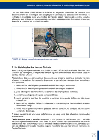 Caderno de Referência para elaboração de Plano de Mobilidade por Bicicleta nas Cidades
75
Um fator que serve como desaﬁo e estímulo às empresas fabricantes de bicicletas é o
desenvolvimento de tecnologias para adaptação de veículos para pessoas com deﬁciência e
restrição de mobilidade como uma medida de inclusão social. Podemos já encontrar veículos
adaptados que, embora em pequena escala, permitem a essas pessoas desfrutar do prazer que
é pedalar, e que deve ser um direito de todos.
Foto:EduardoGuimarães
FIGURA 42 - Ciclista com deﬁciência andando com seu triciclo.
2.19 – Modalidades dos Usos da Bicicleta
Ainda que alguns aspectos tenham sido citados no item 2.15 do capítulo anterior “Desaﬁos para
Mudança de Paradigma”, é importante reforçar algumas características dos diversos usos da
bicicleta no meio urbano.
Abstraindo-se dos usos como veículo de passeio para o lazer e esporte, a bicicleta, no meio
urbano – como veículo de transporte de pessoas e mercadorias – apresenta os seguintes e
principais usos:
1. como veículo de transporte para deslocamentos em direção ao trabalho;
2. como veículo de transporte para deslocamentos em direção ao estudo;
3. para o transporte de mercadorias, na condição de empregado do comércio;
4. como transporte para entrega de correspondência;
5. como transporte eventual de produtos e compras, em especial botijões de gás, água
mineral, etc.;
6. como veículo propulsor de baú ou caixa onde ocorre o transporte de mercadorias a serem
vendidas no varejo;
7. como veículo para transporte de pessoas além do condutor, na condição de passageiro
comprador de serviço.
A seguir, apresenta-se um breve detalhamento de cada uma das situações mencionadas
anteriormente.
Deslocamentos para o trabalho – constitui o principal uso da bicicleta em todo o território
nacional, seja em áreas urbanas, como rurais. O uso da bicicleta para deslocamentos em direção
ao trabalho é mais comum nas pequenas e médias cidades interioranas brasileiras, com destaque
para as cidades com vocação industrial na parte meridional do país mas também no interior da
Região Nordeste.
 