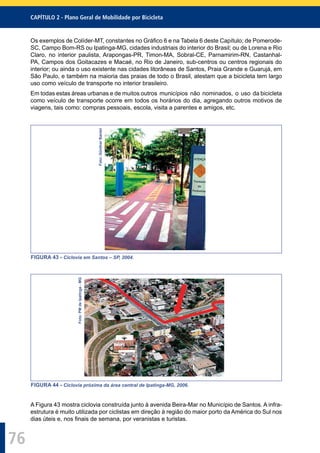 CAPÍTULO 2 - Plano Geral de Mobilidade por Bicicleta
76
Os exemplos de Colíder-MT, constantes no Gráﬁco 6 e na Tabela 6 deste Capítulo; de Pomerode-
SC, Campo Bom-RS ou Ipatinga-MG, cidades industriais do interior do Brasil; ou de Lorena e Rio
Claro, no interior paulista, Arapongas-PR, Timon-MA, Sobral-CE, Parnamirim-RN, Castanhal-
PA, Campos dos Goitacazes e Macaé, no Rio de Janeiro, sub-centros ou centros regionais do
interior; ou ainda o uso existente nas cidades litorâneas de Santos, Praia Grande e Guarujá, em
São Paulo, e também na maioria das praias de todo o Brasil, atestam que a bicicleta tem largo
uso como veículo de transporte no interior brasileiro.
Em todas estas áreas urbanas e de muitos outros municípios não nominados, o uso da bicicleta
como veículo de transporte ocorre em todos os horários do dia, agregando outros motivos de
viagens, tais como: compras pessoais, escola, visita a parentes e amigos, etc.
Foto:GüntherBantel
FIGURA 43 - Ciclovia em Santos – SP, 2004.
Foto:PMdeIpatinga-MG
FIGURA 44 - Ciclovia próxima da área central de Ipatinga-MG, 2006.
A Figura 43 mostra ciclovia construída junto à avenida Beira-Mar no Município de Santos. A infra-
estrutura é muito utilizada por ciclistas em direção à região do maior porto da América do Sul nos
dias úteis e, nos ﬁnais de semana, por veranistas e turistas.
 