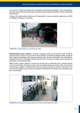 Caderno de Referência para elaboração de Plano de Mobilidade por Bicicleta nas Cidades
77
Por sua vez, a Figura 44 mostra uma vista aérea do Município de Ipatinga – MG, onde aparece
uma das muitas ciclovias construídas no canteiro central naquela importante cidade industrial de
Minas Gerais.
A Figura 45 mostra saída de fábrica em Pomerode/SC, onde as mulheres respondem por 28%
do tráfego de ciclistas no município.
Foto:FabrícioBarbosa
FIGURA 45 - Saída de fábrica em Pomerode-SC, 2004.
Deslocamentos para o estudo – constitui o segundo maior uso da bicicleta, tanto no Brasil,
como em todo o mundo. O uso só não é maior no Brasil, em todas as classes sociais, devido ao
fator inibidor representado pela presença agressiva dos veículos motorizados nas vias públicas,
independente da sua hierarquia, gerando grande temor dos pais em deixar que as crianças se
desloquem à escola de bicicleta.
Mesmo assim ainda é grande o número de crianças que se deslocam para a escola fazendo
uso de uma bicicleta, em maior número entre as classes sociais de menor renda. E isto ocorre
tanto porque a viagem é relativamente curta (em geral as escolas se situam a menos de 2 km
do local de moradia), como devido à sensação de liberdade que oferece aos estudantes que
têm uma bicicleta.
Foto:AntonioMiranda
FIGURA 46 - Pátio interno de escola pública, Rio Tavares, Florianópolis-SC, 2004 29
.
 