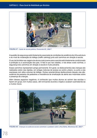 CAPÍTULO 2 - Plano Geral de Mobilidade por Bicicleta
78
Foto:AntonioMiranda
FIGURA 47 - Saída de escola pública, Pomerode-SC, 2004 29
.
Aquestão da segurança está diretamente associada às condições da existência de infra-estrutura
e ao nível de moderação do tráfego (trafﬁc calming) junto aos caminhos em direção à escola.
O uso da bicicleta nas viagens de alunos mais jovens para a escola está diretamente condicionado
à proibição ou à autorização dos pais. O fato é que nas cidades, e nas áreas rurais vizinhas, a
segurança dos caminhos em direção à escola é muito precária.
Esses caminhos representam perigo permanente. Em geral, os deslocamentos das crianças são
realizados sobre vias rápidas, em antigas rodovias de acesso ao centro urbano, ou junto a vias
expressas com altos volumes de tráfego. Outras características desfavoráveis dessas vias são:
ausência de passeios de pedestres e inexistência de sinalização de alerta aos motoristas sobre
a presença de crianças.
Além desses aspectos negativos, é conhecido que muitos alunos ao saírem das escolas o
fazem em grupo. Em muitos casos, vêm brincando durante o trajeto e acabam submetendo-se
a muitos riscos.
Foto:AntonioMiranda
FIGURA 48 - Crianças na saída de escola caminham e pedalam sobre a Rua Bahia, Blumenau-SC, 2003 29
.
 
