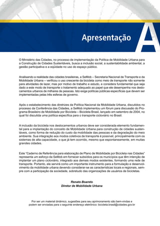 AApresentação
O Ministério das Cidades, no processo de implementação da Política de Mobilidade Urbana para
a Construção de Cidades Sustentáveis, busca a inclusão social, a sustentabilidade ambiental, a
gestão participativa e a eqüidade no uso do espaço público.
Analisando a realidade das cidades brasileiras, a SeMob – Secretaria Nacional de Transporte e da
Mobilidade Urbana – veriﬁcou o uso crescente da bicicleta como meio de transporte não somente
para atividades de lazer, mas por motivo de trabalho e estudo, e considera fundamental que seja
dado a este modo de transporte o tratamento adequado ao papel que ele desempenha nos deslo-
camentos urbanos de milhares de pessoas. Isto exige políticas públicas especíﬁcas que devem ser
implementadas pelas três esferas de governo.
Após o estabelecimento das diretrizes da Política Nacional da Mobilidade Urbana, discutidos no
processo da Conferência das Cidades, a SeMob implementou um fórum para discussão do Pro-
grama Brasileiro de Mobilidade por Bicicleta – Bicicleta Brasil, lançado em setembro de 2004, no
qual foi discutida uma política especíﬁca para o transporte cicloviário no Brasil.
A inclusão da bicicleta nos deslocamentos urbanos deve ser considerada elemento fundamen-
tal para a implantação do conceito de Mobilidade Urbana para construção de cidades susten-
táveis, como forma de redução do custo da mobilidade das pessoas e da degradação do meio
ambiente. Sua integração aos modos coletivos de transporte é possível, principalmente com os
sistemas de alta capacidade, o que já tem ocorrido, mesmo que espontaneamente, em muitas
grandes cidades.
Este “Caderno de Referência para elaboração de Plano de Mobilidade por Bicicleta nas Cidades”
representa um esforço da SeMob em fornecer subsídios para os municípios que têm intenção de
implantar um plano cicloviário, integrado aos demais modos existentes, formando uma rede de
transporte. Portanto, ele servirá como um importante instrumento para a formulação e desenvol-
vimento da mobilidade urbana devendo considerar-se as características locais e regionais, sem-
pre com a participação da sociedade, sobretudo das organizações de usuários de bicicletas.
Renato Boareto
Diretor de Mobilidade Urbana
Por ser um material dinâmico, sugestões para seu aprimoramento são bem-vindas e
podem ser enviadas para o seguinte endereço eletrônico: bicicleta.brasil@cidades.gov.br
 
