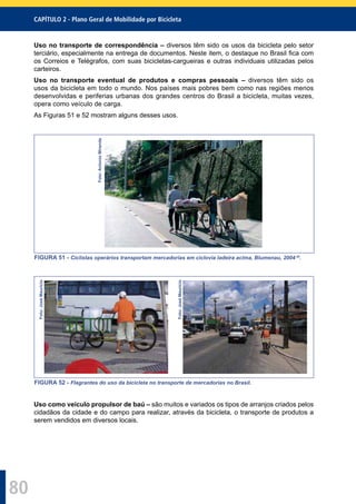 CAPÍTULO 2 - Plano Geral de Mobilidade por Bicicleta
80
Uso no transporte de correspondência – diversos têm sido os usos da bicicleta pelo setor
terciário, especialmente na entrega de documentos. Neste item, o destaque no Brasil ﬁca com
os Correios e Telégrafos, com suas bicicletas-cargueiras e outras individuais utilizadas pelos
carteiros.
Uso no transporte eventual de produtos e compras pessoais – diversos têm sido os
usos da bicicleta em todo o mundo. Nos países mais pobres bem como nas regiões menos
desenvolvidas e periferias urbanas dos grandes centros do Brasil a bicicleta, muitas vezes,
opera como veículo de carga.
As Figuras 51 e 52 mostram alguns desses usos.
Foto:AntonioMiranda
FIGURA 51 - Ciclistas operários transportam mercadorias em ciclovia ladeira acima, Blumenau, 2004 29
.
Foto:JoséMaurício
Foto:JoséMaurício
FIGURA 52 - Flagrantes do uso da bicicleta no transporte de mercadorias no Brasil.
Uso como veículo propulsor de baú – são muitos e variados os tipos de arranjos criados pelos
cidadãos da cidade e do campo para realizar, através da bicicleta, o transporte de produtos a
serem vendidos em diversos locais.
 