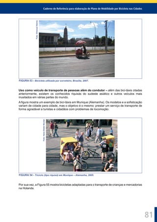 Caderno de Referência para elaboração de Plano de Mobilidade por Bicicleta nas Cidades
81
Foto:ViniciusVianna
FIGURA 53 - Bicicleta utilizada por sorveteiro, Brasília, 2007.
Uso como veículo de transporte de pessoas além do condutor – além das bici-táxis citadas
anteriormente, existem os conhecidos riquixás do sudeste asiático e outros veículos mais
inusitados em várias partes do mundo.
A ﬁgura mostra um exemplo de bici-táxis em Munique (Alemanha). Os modelos e a soﬁsticação
variam de cidade para cidade, mas o objetivo é o mesmo: prestar um serviço de transporte de
forma agradável a turistas e cidadãos com problemas de locomoção.
Foto:HansDieterNicolai
FIGURA 54 - Triciclo (tipo riquixá) em Munique – Alemanha, 2005.
Por sua vez, a Figura 55 mostra bicicletas adaptadas para o transporte de crianças e mercadorias
na Holanda.
 