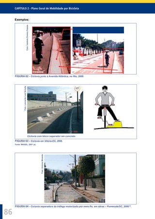 CAPÍTULO 2 - Plano Geral de Mobilidade por Bicicleta
86
Exemplos:
Foto:InstitutoPereiraPassos
FIGURA 62 - Ciclovia junto à Avenida Atlântica, no Rio, 2000.
Foto:LeonardoLealSchulte
Ciclovia com bloco separador em concreto.
FIGURA 63 - Ciclovia em Vitória-ES, 2006.
Fonte: BRASIL, 2001 (a).
Foto:AntonioMiranda
FIGURA 64 - Ciclovia separadora do tráfego motorizado por meio-ﬁo, em obras – Pomerode/SC, 2006 29
.
 