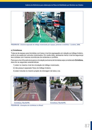 Caderno de Referência para elaboração de Plano de Mobilidade por Bicicleta nas Cidades
87
Foto:I-ce
FIGURA 65 - Ciclovia separada do tráfego motorizado por espaço, pinturas e ciclolitos – Londres, 2006.
c) Ciclofaixas
Trata-se de espaço para bicicletas com baixo nível de segregação em relação ao tráfego lindeiro,
junto à via usada por veículos motorizados. Em razão disto, apresenta menor nível de segurança
aos ciclistas com maiores ocorrências de acidentes e conﬂitos.
Para que uma infra-estrutura para a circulação exclusiva de bicicletas seja considerada Ciclofaixa,
deve ter as seguintes características:
1) estar no mesmo nível da circulação do tráfego motorizado;
2) não possuir separador físico do tráfego lindeiro;
3) estar incluída no mesmo projeto de drenagem de toda a via.
Foto:JoséMaurício
Foto:JoséMaurício
Ciclofaixa, Recife/PE. Ciclofaixa, Recife/PE.
FIGURA 66 - Exemplos de ciclofaixas no Brasil.
 