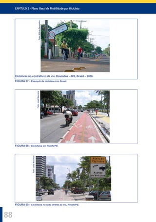 CAPÍTULO 2 - Plano Geral de Mobilidade por Bicicleta
88
Foto:PMdeDourados
Ciclofaixa no contraﬂuxo da via, Dourados – MS, Brasil – 2006.
FIGURA 67 - Exemplo de ciclofaixa no Brasil.
Foto:JoséMaurício
FIGURA 68 - Ciclofaixa em Recife/PE.
Foto:JoséMaurício
FIGURA 69 - Ciclofaixa no lado direito da via, Recife/PE.
 