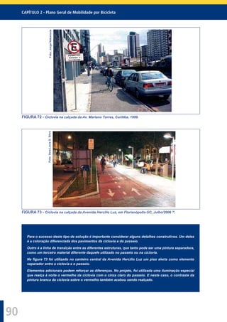CAPÍTULO 2 - Plano Geral de Mobilidade por Bicicleta
90
Foto:JorgeNakamura
FIGURA 72 - Ciclovia na calçada da Av. Mariano Torres, Curitiba, 1999.
Foto:VeraLúciaG.Silva
FIGURA 73 - Ciclovia na calçada da Avenida Hercílio Luz, em Florianópolis-SC, Julho/2006 29
.
Para o sucesso deste tipo de solução é importante considerar alguns detalhes construtivos. Um deles
é a coloração diferenciada dos pavimentos da ciclovia e do passeio.
Outro é a linha de transição entre as diferentes estruturas, que tanto pode ser uma pintura separadora,
como um terceiro material diferente daquele utilizado no passeio ou na ciclovia.
Na ﬁgura 73 foi utilizado no canteiro central da Avenida Hercílio Luz um piso alerta como elemento
separador entre a ciclovia e o passeio.
Elementos adicionais podem reforçar as diferenças. No projeto, foi utilizada uma iluminação especial
que realça à noite o vermelho da ciclovia com o cinza claro do passeio. E neste caso, o contraste da
pintura branca da ciclovia sobre o vermelho também acabou sendo realçado.
 