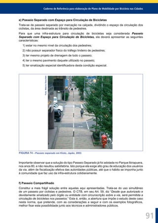 Caderno de Referência para elaboração de Plano de Mobilidade por Bicicleta nas Cidades
91
e) Passeio Separado com Espaço para Circulação de Bicicletas
Trata-se de passeio separado por marcação na calçada, dividindo o espaço da circulação dos
ciclistas, da área destinada ao trânsito de pedestres.
Para que uma infra-estrutura para circulação de bicicletas seja considerada Passeio
Separado com Espaço para Circulação de Bicicletas, ela deverá apresentar as seguintes
características:
1) estar no mesmo nível da circulação dos pedestres;
2) não possuir separador físico do tráfego lindeiro de pedestres;
3) ter mesmo projeto de drenagem de todo o passeio;
4) ter o mesmo pavimento daquele utilizado no passeio;
5) ter sinalização especial identiﬁcadora desta condição especial.
Foto:MárcioOeschler
FIGURA 74 - Passeio separado em Kioto, Japão, 2003.
Importante observar que a solução do tipo Passeio Separado já foi adotada no Parque Ibirapuera,
nos anos 80, e não resultou satisfatória. Isto porque ela exige alto grau de educação dos usuários
da via, além de ﬁscalização efetiva das autoridades públicas, até que o hábito se imponha junto
à comunidade que faz uso da infra-estrutura cotidianamente.
f) Passeio Compartilhado
Constitui a mais frágil solução entre aquelas aqui apresentadas. Trata-se do uso simultâneo
de um passeio por ciclistas e pedestres. O CTB, em seu Art. 59, diz “Desde que autorizado e
devidamente sinalizado pelo órgão ou entidade com circunscrição sobre a via, será permitida a
circulação de bicicletas nos passeios.” Esta é, então, a abertura que impõe o estudo deste caso
nesta norma, que pretende, com as considerações a seguir e com os exemplos fotográﬁcos,
melhor ﬁxar esta possibilidade junto aos técnicos e administradores públicos.
 