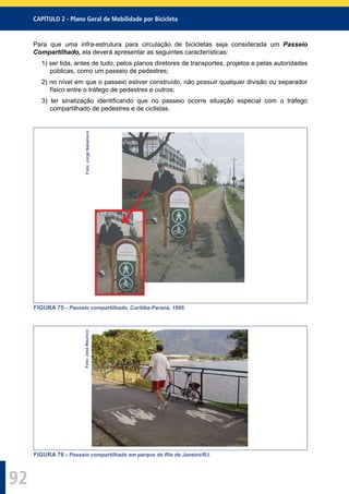 CAPÍTULO 2 - Plano Geral de Mobilidade por Bicicleta
92
Para que uma infra-estrutura para circulação de bicicletas seja considerada um Passeio
Compartilhado, ela deverá apresentar as seguintes características:
1) ser tida, antes de tudo, pelos planos diretores de transportes, projetos e pelas autoridades
públicas, como um passeio de pedestres;
2) no nível em que o passeio estiver construído, não possuir qualquer divisão ou separador
físico entre o tráfego de pedestres e outros;
3) ter sinalização identiﬁcando que no passeio ocorre situação especial com o tráfego
compartilhado de pedestres e de ciclistas.
Foto:JorgeNakamura
FIGURA 75 - Passeio compartilhado, Curitiba-Paraná, 1999.
Foto:JoséMaurício
FIGURA 76 - Passeio compartilhado em parque do Rio de Janeiro/RJ.
 