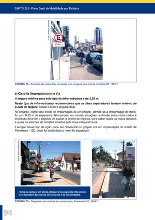 CAPÍTULO 2 - Plano Geral de Mobilidade por Bicicleta
94
Foto:AntonioMiranda
FIGURA 78 - Exemplo de meios-ﬁos cravados nas margens de ciclovia, Curitiba-PR, 1999 29
.
b) Ciclovia Segregada junto à Via
A largura mínima para este tipo de infra-estrutura é de 2,20 m.
Neste tipo de infra-estrutura recomenda-se que as ilhas separadoras tenham mínimo de
0,30m de largura, sendo 0,50m a largura ideal.
No entanto, como fase inicial de implantação de um projeto, admite-se a implantação de meio-
ﬁo com 0,15 m de espessura. Isto porque, em muitas situações, a divisão entre motorizados e
bicicletas deve ter o objetivo de avaliar o acerto da medida, para saber quais os riscos gerados
e quais os volumes de ciclistas atraídos pela nova infra-estrutura.
Exemplo desse tipo de ação pode ser observado no projeto ora em implantação na cidade de
Pomerode – SC, onde foi implantado o meio-ﬁo separador.
Fotos:AntonioMiranda
Fotos de ciclovia em obras. Observar na segunda foto o meio-
ﬁo separador dos ﬂuxos de ciclistas e de motorizados.
FIGURA 79 - Flagrantes de ciclovia em construção, Pomerode-SC, 2006 29
.
 