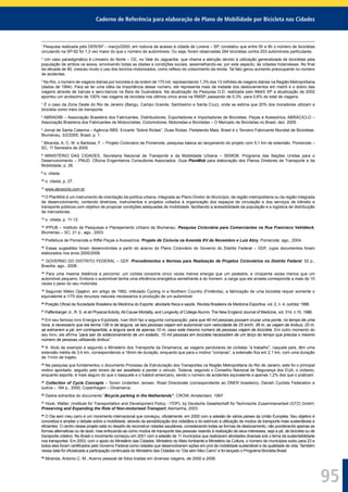 Caderno de Referência para elaboração de Plano de Mobilidade por Bicicleta nas Cidades
95
1
Pesquisa realizada pelo DER/SP – março/2000, em rodovia de acesso à cidade de Lorena – SP, constatou que entre 5h e 9h o número de bicicletas
circulando na SP-62 foi 1,3 vez maior do que o número de automóveis. Ou seja, foram observadas 264 bicicletas contra 203 automóveis particulares.
2
Um caso paradigmático é Limoeiro do Norte – CE, no Vale do Jaguaribe, que chama a atenção devido à utilização generalizada de bicicletas pela
população de ambos os sexos, envolvendo todas as idades e condições sociais, assemelhando-se, por este aspecto, às cidades holandesas. No ﬁnal
da década de 90, cresceu muito o uso dos biciclos motorizados, como reﬂexo do crescimento da renda. Tal fato gerou aumento preocupante no número
de acidentes.
3
No Rio, o número de viagens diárias por bicicleta é da ordem de 170 mil, representando 1,3% dos 13 milhões de viagens diárias na Região Metropolitana
(dados de 1994). Para se ter uma idéia da importância desse número, ele representa mais da metade dos deslocamentos em metrô e o dobro das
viagens através de barcas e aero-barcos na Baía de Guanabara. Na atualização da Pesquisa O.D. realizada pelo Metrô SP a atualização de 2002
apontou um acréscimo de 100% nas viagens de bicicleta nos últimos cinco anos na RMSP, passando de 0,3% para 0,6% do total de viagens.
4
É o caso da Zona Oeste do Rio de Janeiro (Bangu, Campo Grande, Santíssimo e Santa Cruz), onde se estima que 20% dos moradores utilizam a
bicicleta como meio de transporte.
5
ABRADIBI – Associação Brasileira dos Fabricantes, Distribuidores, Exportadores e Importadores de Bicicletas, Peças e Acessórios; ABRACICLO –
Associação Brasileira dos Fabricantes de Motocicletas, Ciclomotores, Motonetas e Bicicletas – O Mercado de Bicicletas no Brasil, dez. 2005.
6
Jornal de Santa Catarina – Agência RBS. Encarte “Sobre Rodas”, Duas Rodas. Pedalando Mais, Brasil é o Terceiro Fabricante Mundial de Bicicletas.
Blumenau, 3/2/2005, Brasil, p. 1.
7
Miranda, A. C. M. e Barbosa, F. – Projeto Cicloviário de Pomerode, pesquisa básica ao lançamento do projeto com 5,1 km de extensão. Pomerode –
SC, 1º Semestre de 2005.
8
MINISTÉRIO DAS CIDADES, Secretaria Nacional de Transporte e da Mobilidade Urbana – SEMOB. Programa das Nações Unidas para o
Desenvolvimento – PNUD. Oﬁcina Engenheiros Consultores Associados. Guia PlanMob para elaboração dos Planos Diretores de Transporte e da
Mobilidade, p. 26.
9
o. citada.
10
o. citada, p. 27.
11
www.abraciclo.com.br
12
O PlanMob é um instrumento de orientação da política urbana, integrada ao Plano Diretor do Município, da região metropolitana ou da região integrada
de desenvolvimento, contendo diretrizes, instrumentos e projetos voltados à organização dos espaços de circulação e dos serviços de trânsito e
transporte públicos com objetivo de propiciar condições adequadas de mobilidade, facilitando a acessibilidade da população e a logística de distribuição
de mercadorias.
13
o. citada, p. 11-12.
14
IPPUB – Instituto de Pesquisas e Planejamento Urbano de Blumenau. Pesquisa Cicloviária para Comerciantes na Rua Francisco Vahldieck,
Blumenau – SC, 21 p., ago., 2003.
15
Prefeitura de Pomerode e Riffel Peças e Acessórios. Projeto de Ciclovia na Avenida XV de Novembro e Luiz Abry. Pomerode, ago., 2004.
16
Essas sugestões foram desenvolvidas a partir do acervo do Plano Cicloviário do Governo do Distrito Federal – GDF, cujos documentos foram
elaborados nos anos 2005/2006.
17
GOVERNO DO DISTRITO FEDERAL – GDF. Procedimentos e Normas para Realização de Projetos Cicloviários no Distrito Federal. 52 p.,
Brasília, ago., 2006.
18
Para uma mesma distância a percorrer, um ciclista consome cinco vezes menos energia que um pedestre, e cinqüenta vezes menos que um
automóvel pequeno. Embora o automóvel tenha uma eﬁciência energética semelhante à do homem, a carga que ele arrasta corresponde a mais de 10
vezes o peso do seu motorista.
19
Segundo Mikko Ojajärvi, em artigo de 1992, intitulado Cycling in a Northern Country (Finlândia), a fabricação de uma bicicleta requer somente o
equivalente a 1/70 dos recursos naturais necessários à produção de um automóvel.
20
Posição Oﬁcial da Sociedade Brasileira de Medicina do Esporte: atividade física e saúde. Revista Brasileira de Medicina Esportiva, vol. 2, n. 4, out/dez 1996.
21
Paffenbarger Jr., R. S. et ali Physical Activity, All-Cause Mortality, and Longevity of College Alumni. The New England Journal of Medicine, vol. 314, n.10, 1986.
22
Em seu famoso livro Energia e Eqüidade, Ivan Illich faz a seguinte comparação: para que 40 mil pessoas possam cruzar uma ponte, no tempo de uma
hora, é necessário que ela tenha 138 m de largura, se tais pessoas viajam em automóvel com velocidade de 25 km/h; 38 m, se viajam de ônibus; 20 m,
se estiverem a pé; em contrapartida, a largura será de apenas 10 m, caso este mesmo número de pessoas viajem de bicicleta. Em outro momento do
seu livro, ele aﬁrma “para sair do estacionamento de um estádio, 10 mil pessoas em bicicleta necessitam de um terço do tempo que precisa o mesmo
número de pessoas utilizando ônibus”.
23
A título de exemplo e segundo o Ministério dos Transporte da Dinamarca, as viagens pendulares de ciclistas “a trabalho”, naquele país, têm uma
extensão média de 3,4 km, correspondendo a 16min de duração, enquanto que para o motivo “compras”, a extensão ﬁca em 2,1 km, com uma duração
de 11min de trajeto.
24
Na pesquisa que fundamentou o documento Processo de Estruturação dos Transportes na Região Metropolitana do Rio de Janeiro, este foi o principal
motivo apontado, seguido pelo receio de ser assaltado e perder o veículo. Todavia, segundo o Conselho Nacional de Segurança dos EUA, o ciclismo,
enquanto esporte, é mais seguro do que o basquete e o futebol americano, sendo o número de acidentes equivalente a apenas 1,2% dos que o praticam.
25
Collection of Cycle Concepts – Soren Underlien Jensen, Road Directorate (correspondente ao DNER brasileiro), Danish Cyclists Federation e
outros – 184 p., 2000, Copenhagen – Dinamarca.
26
Dados extraídos do documento “Bicycle parking in the Netherlands”, CROW, Amsterdam, 1997.
27
Hook, Walter, (Institute for Transportation and Development Policy - ITDP), by Deutsche Gesellschaft für Technische Zusammenarbeit (GTZ) GmbH,
Preserving and Expanding the Role of Non-motorised Transport, Alemanha, 2003.
28
O Dia sem meu carro é um movimento internacional que começou, oﬁcialmente, em 2000 com a adesão de vários países da União Européia. Seu objetivo é
concretiza e ampliar o debate sobre a mobilidade, através da sensibilização dos cidadãos e do estímulo à utilização de modos de transporte mais sustentáveis e
eﬁcientes. O centro desse projeto está no desaﬁo de reconstruir cidades saudáveis, considerando todas as formas de deslocamento, não ponderando apenas as
formas alternativas ou de lazer, mas enfocando-as como modos de transporte das pessoas visando à realização de seus interesses, seja a pé, de bicicleta ou de
transporte coletivo. No Brasil o movimento começou em 2001 com a adesão de 11 municípios que realizaram atividades diversas sob o tema da sustentabilidade
nos transportes. Em 2003, com o apoio do Ministério das Cidades, Ministério do Meio Ambiente e Ministério da Cultura, o número de municípios subiu para 23 e
todos eles foram certiﬁcados pelo Governo Federal como cidades que desenvolveram ações em prol da mobilidade sustentável e da qualidade de vida. Também
nessa data foi oﬁcializada a participação continuada do Ministério das Cidades no “Dia sem Meu Carro” e foi lançado o Programa Bicicleta Brasil.
29
Miranda, Antonio C. M., Acervo pessoal de fotos tiradas em diversas viagens, de 2000 a 2006.
 