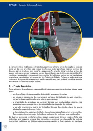 98
CAPÍTULO 3 - Elementos Básicos para Projetos
O planejamento da mobilidade por bicicleta quase invariavelmente tem a elaboração de projetos
como um de seus produtos, isso porque é neles que serão garantidas medidas técnicas de
desenho para a circulação com conforto e segurança. No entanto, é imprescindível a visão de
que os projetos devem ser realizados sempre de acordo com as diretrizes do plano cicloviário
municipal e que esteja em consonância com a política de mobilidade contida nos planos diretores
e com base nas diretrizes e instrumentos do Estatuto da Cidade. Portanto, a elaboração dos
projetos só devem ser iniciadas após as audiências públicas onde a entidade municipal consulta
a sociedade e põe em aprovação o plano.
3.1 – Projeto Geométrico
Os arranjos e as dimensões dos espaços cicloviários sempre dependerão de cinco fatores, quais
sejam:
• as dimensões mínimas necessárias à circulação segura das bicicletas;
• as sobras de espaços ou dos rearranjos de partes ou da totalidade das vias existentes,
convertendo para as bicicletas uma fatia do sistema viário;
• a criatividade dos projetistas ao combinar técnicas com oportunidades existentes nos
espaços urbanos, adequando-os às necessidades da circulação dos ciclistas;
• o perfeito entendimento quanto às limitações técnicas dos ciclistas diante de alguns
obstáculos quase instransponíveis; e
• a disposição política e as disponibilidades ﬁnanceiras para as ações a serem empreendidas,
fatores esses decisivos para a deﬁnição da qualidade dos projetos a serem elaborados.
Os diversos elementos e detalhamentos a seguir apresentados têm por objetivo ofertar aos
projetistas uma pequena amostra dos elementos a considerar na elaboração de projetos
favoráveis à mobilidade por bicicleta. Alguns desses aspectos já foram tratados em capítulos
 