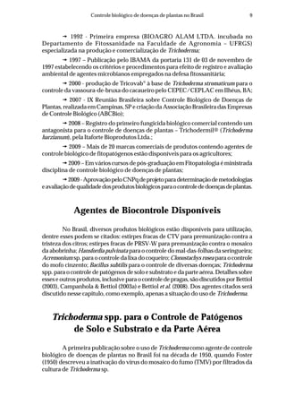 9Controle biológico de doenças de plantas no Brasil
1992 - Primeira empresa (BIOAGRO ALAM LTDA. incubada no
Departamento de Fitossanidade na Faculdade de Agronomia – UFRGS)
especializada na produção e comercialização de Trichoderma;
1997 – Publicação pelo IBAMA da portaria 131 de 03 de novembro de
1997 estabelecendo os critérios e procedimentos para efeito de registro e avaliação
ambiental de agentes microbianos empregados na defesa fitossanitária;
2000 - produção de Tricovab®
à base de Trichoderma stromaticum para o
controle da vassoura-de-bruxa do cacaueiro pelo CEPEC/CEPLAC em Ilhéus, BA;
2007 - IX Reunião Brasileira sobre Controle Biológico de Doenças de
Plantas, realizada em Campinas, SP e criação da Associação Brasileira das Empresas
de Controle Biológico (ABCBio);
2008 – Registro do primeiro fungicida biológico comercial contendo um
antagonista para o controle de doenças de plantas – Trichodermil® (Trichoderma
harzianum), pela Itaforte Bioprodutos Ltda.;
2009 – Mais de 20 marcas comerciais de produtos contendo agentes de
controle biológico de fitopatógenos estão disponíveis para os agricultores;
2009 – Em vários cursos de pós-graduação em Fitopatologia é ministrada
disciplina de controle biológico de doenças de plantas;
2009-AprovaçãopeloCNPqdeprojetoparadeterminaçãodemetodologias
eavaliaçãodequalidadedosprodutosbiológicosparaocontrolededoençasdeplantas.
Agentes de Biocontrole Disponíveis
No Brasil, diversos produtos biológicos estão disponíveis para utilização,
dentre esses podem se citados: estirpes fracas de CTV para premunização contra a
tristeza dos citros; estirpes fracas de PRSV-W para premunização contra o mosaico
da abobrinha; Hansfordia pulvinata para o controle do mal-das-folhas da seringueira;
Acremonium sp. para o controle da lixa do coqueiro; Clonostachys rosea para o controle
do mofo cinzento; Bacillus subtilis para o controle de diversas doenças; Trichoderma
spp. para o controle de patógenos de solo e substrato e da parte aérea. Detalhes sobre
esseseoutrosprodutos,inclusiveparaocontroledepragas,sãodiscutidosporBettiol
(2003), Campanhola & Bettiol (2003a) e Bettiol et al. (2008). Dos agentes citados será
discutido nesse capitulo, como exemplo, apenas a situação do uso de Trichoderma.
Trichoderma spp. para o Controle de Patógenos
de Solo e Substrato e da Parte Aérea
A primeira publicação sobre o uso de Trichoderma como agente de controle
biológico de doenças de plantas no Brasil foi na década de 1950, quando Foster
(1950) descreveu a inativação do vírus do mosaico do fumo (TMV) por filtrados da
cultura de Trichoderma sp.
 