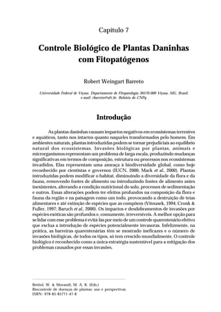 101Controle biológico de plantas daninhas com fitopatógenos
Capítulo 7
Controle Biológico de Plantas Daninhas
com Fitopatógenos
Robert Weingart Barreto
Universidade Federal de Viçosa. Departamento de Fitopatologia 36570-000 Viçosa, MG, Brasil,
e-mail: rbarreto@ufv.br. Bolsista do CNPq.
Introdução
As plantas daninhas causam impactos negativos em ecossistemas terrestres
e aquáticos, tanto nos intactos quanto naqueles transformados pelo homem. Em
ambientes naturais, plantas introduzidas podem se tornar prejudiciais ao equilíbrio
natural dos ecossistemas. Invasões biológicas por plantas, animais e
microrganismos representam um problema de larga escala, produzindo mudanças
significativas em termos de composição, estrutura ou processos nos ecossistemas
invadidos. Elas representam uma ameaça à biodiversidade global, como hoje
reconhecido por cientistas e governos (IUCN, 2000; Mack et al., 2000). Plantas
introduzidas podem modificar o habitat, diminuindo a diversidade da flora e da
fauna, removendo fontes de alimento ou introduzindo fontes de alimento antes
inexistentes, alterando a condição nutricional do solo, processos de sedimentação
e outros. Essas alterações podem ter efeitos profundos na composição da flora e
fauna da região e na paisagem como um todo, provocando a destruição de teias
alimentares e até extinção de espécies que as compõem (Vitousek, 1994; Cronk &
Fuller, 1997; Baruch et al., 2000). Os impactos e desdobramentos de invasões por
espécies exóticas são profundos e, comumente, irreversíveis. A melhor opção para
se lidar com esse problema é evitá-las por meio de um controle quarentenário efetivo
que exclua a introdução de espécies potencialmente invasoras. Infelizmente, na
prática, as barreiras quarentenárias têm se mostrado ineficazes e o número de
invasões biológicas, de todos os tipos, só tem crescido mundialmente. O controle
biológico é reconhecido como a única estratégia sustentável para a mitigação dos
problemas causados por essas invasões.
Bettiol, W. & Morandi, M. A. B. (Eds.)
Biocontrole de doenças de plantas: uso e perspectivas
ISBN: 978-85-85771-47-8
 