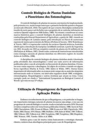 103Controle biológico de plantas daninhas com fitopatógenos
Controle Biológico de Plantas Daninhas:
o Pioneirismo dos Entomologistas
O controle biológico de plantas invasoras com insetos foi implementado,
pela primeira vez, muito tempo antes que o primeiro herbicida químico chegasse
ao mercado (Dinoseb, 1933). Há registro de que o inseto Dactylopius ceylonicus foi
trazido do norte para o sul da Índia com o propósito de se controlar infestações da
cactácea Opuntia vulgaris em 1836 (Julien, 1989). No entanto, consideram-se como
marcos históricos para o controle biológico de plantas daninhas as iniciativas
conduzidas pelo Hawaii Department of Agriculture, a partir de 1902, visando ao
controle biológico de Lantana camara, pela introdução no Havaí de numerosas
espécies de insetos provenientes do México (Perkins & Swezey, 1924; Waterhouse
& Norris, 1987) e o espetacular controle da cactácea Opuntia stricta na Austrália
obtido após a introdução da mariposa Cactoblastis cactorum, a partir da Argentina
em 1925, levando em 1933 ao completo controle da planta em 24 milhões de ha
(McFadyen & Willson, 1997). Desde então, centenas de insetos foram introduzidos
como inimigos naturais de plantas daninhas em diferentes regiões do mundo
(Julien & Griffiths, 1998).
A disciplina do controle biológico de plantas daninhas ainda é dominada
pelas atividades dos entomologistas e existe um vasto acervo de informações
publicadas sobre o uso de artrópodes no biocontrole de plantas daninhas. O tema,
em seus vários aspectos e abordagens, foi objeto de revisões e tratado em alguns
livros específicos (Harley & Forno, 1992; Julien & White, 1997). Outras fontes
importantes de informação sobre os avanços neste campo são os anais dos simpósios
internacionais onde se reúnem, em intervalos regulares desde 1969, ecologistas,
entomologistas, fitopatologistas e outros cientistas que atuam no tema. Como
exemplo, pode ser citado o “International Symposium on Biological Control of
Weeds”que está em sua 12ª edição.
Utilização de Fitopatógenos: da Especulação à
Aplicação Prática
Emboraoreconhecimentodequeosfitopatógenos,eemparticularosfungos,
são importantes inimigos naturais de plantas invasoras seja antigo, o seu uso em
programas de controle biológico é recente, tendo se iniciado nos anos 1970. Diversas
revisões completas sobre este tema foram publicadas (Adams, 1988; Ayres & Paul,
1990; Charudattan, 1991; Evans & Ellison, 1990; Evans et al. 2001; Figueiredo, 1995;
Hallet, 2005; Hasan, 1974; Hasan, 1980; Huffaker, 1976; Julen & White, 1997; TeBeest,
1984;TeBeest,1991;TeBeest etal.,1992;Templeton,1982;Templeton,1984;Wapshere,
1982; Watson, 1991, Yandoc-Ables et al. 2006).
Embora para o uso de insetos exista basicamente a estratégia chamada
clássica, existem duas abordagens principais para o uso de fitopatógenos.
 