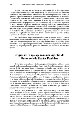 104 Biocontrole de doenças de plantas: uso e perspectivas
O método clássico ou inoculativo envolve a introdução de um patógeno
inimigo natural de uma planta-alvo desde o seu centro de origem até a nova área de
distribuição da planta onde ela, estando livre de seus inimigos naturais, tornou-se
agressiva. Após sua introdução, quando o agente é bem sucedido, ele se multiplica
e se distribui pela área de ocorrência da planta invasora, usualmente sem a
necessidade de interferência humana, e ataca a planta-alvo reduzindo
gradativamente a sua população até que um equilíbrio seja alcançado e a população
da planta invasora esteja reduzida a níveis não prejudiciais para o ambiente ou os
interesses humanos. O método de bioherbicida ou inundativo, que tipicamente
envolveousodefitopatógenosendêmicos,predominantementefungos(denominado
de mico-herbicida) associados à planta-alvo, que são produzidos em massa,
formulados e aplicados de modo semelhante a um herbicida químico onde a
população da invasora está estabelecida.
Os exemplos de fitopatógenos efetivamente estudados para a utilização
como agentes de biocontrole de plantas daninhas ainda são relativamente escassos.
Essa carência é evidente quando se considera a grande diversidade de fitopatógenos
associados a cada espécie de planta existente. Mesmo assim, alguns dos resultados
obtidos nos projetos pioneiros, justificam otimismo em relação ao potencial da
técnica.
Grupos de Fitopatógenos como Agentes de
Biocontrole de Plantas Daninhas
Os fungos representam o principal grupo de fitopatógenos utilizado para o
controle biológico de plantas daninhas. Para o controle biológico clássico, existe o
registro de 31 espécies de fungo efetivamente utilizadas para este fim, mas se
combinado ao número de espécies investigadas ou em investigação o total chega a
cerca de uma centena. Não há exemplos de aplicação prática em controle biológico
clássico envolvendo bactérias, nematóides, vírus ou outros organismos (Tabela 1).
Para a estratégia de bioherbicida, 12 espécies de fungos, uma de bactéria e uma de
vírus foram utilizadas (Tabela 2). Essa situação resulta da diversidade de fungos
fitopatogênicos associados às plantas daninhas e à capacidade que muitos fungos
têm de produzir propágulos em abundância, de se dispersarem com facilidade sem
a necessidade de vetores e de produzirem estruturas de resistência que permitem a
sua sobrevivência durante períodos adversos.
Parker (1991), Robinson et al. (1978), Wapshere (1988), Watson (1986) e
Seixas et al. (2004 a, b; 2007) relatam algumas espécies de nematóides que foram
avaliadas para utilização em controle biológico clássico de plantas daninhas. No
entanto,emboraopotencialtenhasidodemonstradoemalgunscasos,nãoháregistro
de introdução de nematóides como agente em programa de controle biológico
clássico. A abordagem de bioherbicida é, em princípio, menos favorável para o
aproveitamentodestegrupodeorganismospelofatodosnematóidesfitófagosserem
organismos biotróficos, o que dificulta a sua produção massal.
 