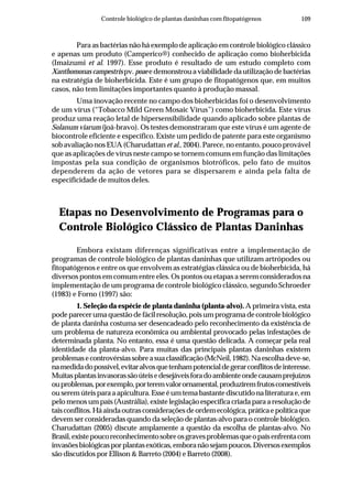 109Controle biológico de plantas daninhas com fitopatógenos
Para as bactérias não há exemplo de aplicação em controle biológico clássico
e apenas um produto (Camperico®) conhecido de aplicação como bioherbicida
(Imaizumi et al. 1997). Esse produto é resultado de um estudo completo com
Xanthomonas campestrispv. poaee demonstrou a viabilidade da utilização de bactérias
na estratégia de bioherbicida. Este é um grupo de fitopatógenos que, em muitos
casos, não tem limitações importantes quanto à produção massal.
Uma inovação recente no campo dos bioherbicidas foi o desenvolvimento
de um vírus (“Tobacco Mild Green Mosaic Virus”) como bioherbicida. Este vírus
produz uma reação letal de hipersensibilidade quando aplicado sobre plantas de
Solanum viarum (joá-bravo). Os testes demonstraram que este vírus é um agente de
biocontrole eficiente e específico. Existe um pedido de patente para este organismo
sob avaliação nos EUA (Charudattan et al., 2004). Parece, no entanto, pouco provável
que as aplicações de vírus neste campo se tornem comuns em função das limitações
impostas pela sua condição de organismos biotróficos, pelo fato de muitos
dependerem da ação de vetores para se dispersarem e ainda pela falta de
especificidade de muitos deles.
Etapas no Desenvolvimento de Programas para o
Controle Biológico Clássico de Plantas Daninhas
Embora existam diferenças significativas entre a implementação de
programas de controle biológico de plantas daninhas que utilizam artrópodes ou
fitopatógenos e entre os que envolvem as estratégias clássica ou de bioherbicida, há
diversos pontos em comum entre eles. Os pontos ou etapas a serem considerados na
implementação de um programa de controle biológico clássico, segundo Schroeder
(1983) e Forno (1997) são:
1. Seleção da espécie de planta daninha (planta-alvo). A primeira vista, esta
podeparecerumaquestãodefácilresolução,poisumprogramadecontrolebiológico
de planta daninha costuma ser desencadeado pelo reconhecimento da existência de
um problema de natureza econômica ou ambiental provocado pelas infestações de
determinada planta. No entanto, essa é uma questão delicada. A começar pela real
identidade da planta-alvo. Para muitas das principais plantas daninhas existem
problemasecontrovérsiassobreasuaclassificação(McNeil,1982).Naescolhadeve-se,
namedidadopossível,evitaralvosquetenhampotencialdegerarconflitosdeinteresse.
Muitasplantasinvasorassãoúteisedesejáveisforadoambienteondecausamprejuízos
ouproblemas,porexemplo,porteremvalorornamental,produziremfrutoscomestíveis
ouseremúteisparaaapicultura.Esseéumtemabastantediscutidonaliteraturae,em
pelo menos um país (Austrália), existe legislação específica criada para a resolução de
taisconflitos.Háaindaoutrasconsideraçõesdeordemecológica,práticaepolíticaque
devem ser consideradas quando da seleção de plantas-alvo para o controle biológico.
Charudattan (2005) discute amplamente a questão da escolha de plantas-alvo. No
Brasil,existepoucoreconhecimentosobreosgravesproblemasqueopaísenfrentacom
invasõesbiológicasporplantasexóticas,emboranãosejampoucos.Diversosexemplos
são discutidos por Ellison & Barreto (2004) e Barreto (2008).
 