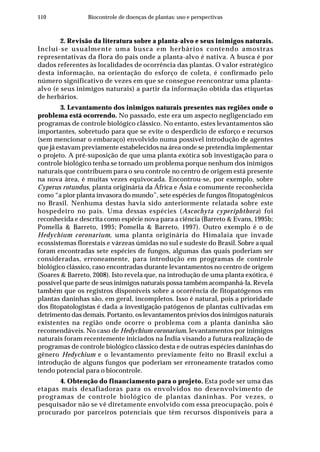 110 Biocontrole de doenças de plantas: uso e perspectivas
2. Revisão da literatura sobre a planta-alvo e seus inimigos naturais.
Inclui-se usualmente uma busca em herbários contendo amostras
representativas da flora do país onde a planta-alvo é nativa. A busca é por
dados referentes às localidades de ocorrência das plantas. O valor estratégico
desta informação, na orientação do esforço de coleta, é confirmado pelo
número significativo de vezes em que se consegue reencontrar uma planta-
alvo (e seus inimigos naturais) a partir da informação obtida das etiquetas
de herbários.
3. Levantamento dos inimigos naturais presentes nas regiões onde o
problema está ocorrendo. No passado, este era um aspecto negligenciado em
programas de controle biológico clássico. No entanto, estes levantamentos são
importantes, sobretudo para que se evite o desperdício de esforço e recursos
(sem mencionar o embaraço) envolvido numa possível introdução de agentes
que já estavam previamente estabelecidos na área onde se pretendia implementar
o projeto. A pré-suposição de que uma planta exótica sob investigação para o
controle biológico tenha se tornado um problema porque nenhum dos inimigos
naturais que contribuem para o seu controle no centro de origem está presente
na nova área, é muitas vezes equivocada. Encontrou-se, por exemplo, sobre
Cyperus rotundus, planta originária da África e Ásia e comumente reconhecida
como “a pior planta invasora do mundo”, sete espécies de fungos fitopatogênicos
no Brasil. Nenhuma destas havia sido anteriormente relatada sobre este
hospedeiro no país. Uma dessas espécies (Ascochyta cyperiphthora) foi
reconhecida e descrita como espécie nova para a ciência (Barreto & Evans, 1995b;
Pomella & Barreto, 1995; Pomella & Barreto, 1997). Outro exemplo é o de
Hedychium coronarium, uma planta originária do Himalaia que invade
ecossistemas florestais e várzeas úmidas no sul e sudeste do Brasil. Sobre a qual
foram encontradas sete espécies de fungos, algumas das quais poderiam ser
consideradas, erroneamente, para introdução em programas de controle
biológico clássico, caso encontradas durante levantamentos no centro de origem
(Soares & Barreto, 2008). Isto revela que, na introdução de uma planta exótica, é
possível que parte de seus inimigos naturais possa também acompanhá-la. Revela
também que os registros disponíveis sobre a ocorrência de fitopatógenos em
plantas daninhas são, em geral, incompletos. Isso é natural, pois a prioridade
dos fitopatologistas é dada a investigação patógenos de plantas cultivadas em
detrimento das demais. Portanto, os levantamentos prévios dos inimigos naturais
existentes na região onde ocorre o problema com a planta daninha são
recomendáveis. No caso de Hedychium coronarium, levantamentos por inimigos
naturais foram recentemente iniciados na Índia visando a futura realização de
programas de controle biológico clássico desta e de outras espécies daninhas do
gênero Hedychium e o levantamento previamente feito no Brasil exclui a
introdução de alguns fungos que poderiam ser erroneamente tratados como
tendo potencial para o biocontrole.
4. Obtenção do financiamento para o projeto. Esta pode ser uma das
etapas mais desafiadoras para os envolvidos no desenvolvimento de
programas de controle biológico de plantas daninhas. Por vezes, o
pesquisador não se vê diretamente envolvido com essa preocupação, pois é
procurado por parceiros potenciais que têm recursos disponíveis para a
 