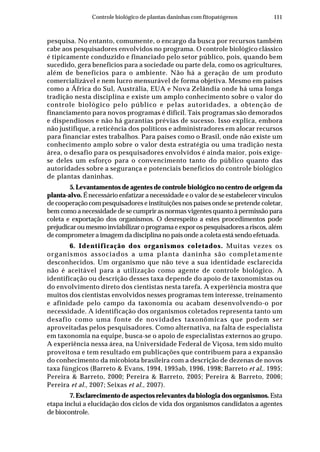 111Controle biológico de plantas daninhas com fitopatógenos
pesquisa. No entanto, comumente, o encargo da busca por recursos também
cabe aos pesquisadores envolvidos no programa. O controle biológico clássico
é tipicamente conduzido e financiado pelo setor público, pois, quando bem
sucedido, gera benefícios para a sociedade ou parte dela, como os agricultures,
além de benefícios para o ambiente. Não há a geração de um produto
comercializável e nem lucro mensurável de forma objetiva. Mesmo em países
como a África do Sul, Austrália, EUA e Nova Zelândia onde há uma longa
tradição nesta disciplina e existe um amplo conhecimento sobre o valor do
controle biológico pelo público e pelas autoridades, a obtenção de
financiamento para novos programas é difícil. Tais programas são demorados
e dispendiosos e não há garantias prévias de sucesso. Isso explica, embora
não justifique, a reticência dos políticos e administradores em alocar recursos
para financiar estes trabalhos. Para países como o Brasil, onde não existe um
conhecimento amplo sobre o valor desta estratégia ou uma tradição nesta
área, o desafio para os pesquisadores envolvidos é ainda maior, pois exige-
se deles um esforço para o convencimento tanto do público quanto das
autoridades sobre a segurança e potenciais benefícios do controle biológico
de plantas daninhas.
5. Levantamentos de agentes de controle biológico no centro de origem da
planta-alvo. É necessário enfatizar a necessidade e o valor de se estabelecer vínculos
de cooperação com pesquisadores e instituições nos países onde se pretende coletar,
bem como a necessidade de se cumprir as normas vigentes quanto à permissão para
coleta e exportação dos organismos. O desrespeito a estes procedimentos pode
prejudicar ou mesmo inviabilizar o programa e expor os pesquisadores a riscos, além
de comprometer a imagem da disciplina no país onde a coleta está sendo efetuada.
6. Identificação dos organismos coletados. Muitas vezes os
organismos associados a uma planta daninha são completamente
desconhecidos. Um organismo que não teve a sua identidade esclarecida
não é aceitável para a utilização como agente de controle biológico. A
identificação ou descrição desses taxa depende do apoio de taxonomistas ou
do envolvimento direto dos cientistas nesta tarefa. A experiência mostra que
muitos dos cientistas envolvidos nesses programas tem interesse, treinamento
e afinidade pelo campo da taxonomia ou acabam desenvolvendo-o por
necessidade. A identificação dos organismos coletados representa tanto um
desafio como uma fonte de novidades taxonômicas que podem ser
aproveitadas pelos pesquisadores. Como alternativa, na falta de especialista
em taxonomia na equipe, busca-se o apoio de especialistas externos ao grupo.
A experiência nessa área, na Universidade Federal de Viçosa, tem sido muito
proveitosa e tem resultado em publicações que contribuem para a expansão
do conhecimento da micobiota brasileira com a descrição de dezenas de novos
taxa fúngicos (Barreto & Evans, 1994, 1995ab, 1996, 1998; Barreto et al,. 1995;
Pereira & Barreto, 2000; Pereira & Barreto, 2005; Pereira & Barreto, 2006;
Pereira et al., 2007; Seixas et al., 2007).
7. Esclarecimento de aspectos relevantes da biologia dos organismos. Esta
etapa inclui a elucidação dos ciclos de vida dos organismos candidatos a agentes
de biocontrole.
 