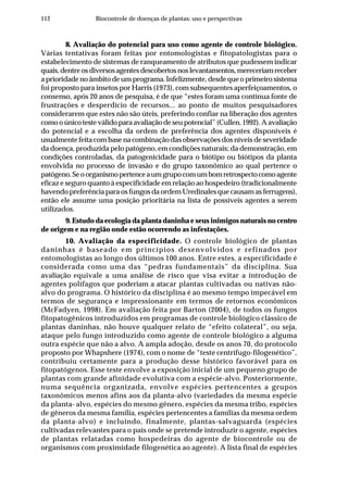 112 Biocontrole de doenças de plantas: uso e perspectivas
8. Avaliação do potencial para uso como agente de controle biológico.
Várias tentativas foram feitas por entomologistas e fitopatologistas para o
estabelecimento de sistemas de ranqueamento de atributos que pudessem indicar
quais,dentreosdiversosagentesdescobertosnoslevantamentos,mereceriamreceber
a prioridade no âmbito de um programa. Infelizmente, desde que o primeiro sistema
foi proposto para insetos por Harris (1973), com subsequentes aperfeiçoamentos, o
consenso, após 20 anos de pesquisa, é de que “estes foram uma contínua fonte de
frustrações e desperdício de recursos... ao ponto de muitos pesquisadores
considerarem que estes não são úteis, preferindo confiar na liberação dos agentes
como o único teste válido para avaliação de seu potencial” (Cullen, 1992). A avaliação
do potencial e a escolha da ordem de preferência dos agentes disponíveis é
usualmente feita com base na combinação das observações dos níveis de severidade
da doença, produzida pelo patógeno, em condições naturais; da demonstração, em
condições controladas, da patogenicidade para o biótipo ou biótipos da planta
envolvida no processo de invasão e do grupo taxonômico ao qual pertence o
patógeno.Seoorganismopertenceaumgrupocomumbomretrospectocomoagente
eficaz e seguro quanto à especificidade em relação ao hospedeiro (tradicionalmente
havendo preferência para os fungos da ordem Uredinales que causam as ferrugens),
então ele assume uma posição prioritária na lista de possíveis agentes a serem
utilizados.
9. Estudo da ecologia da planta daninha e seus inimigos naturais no centro
de origem e na região onde estão ocorrendo as infestações.
10. Avaliação da especificidade. O controle biológico de plantas
daninhas é baseado em princípios desenvolvidos e refinados por
entomologistas ao longo dos últimos 100 anos. Entre estes, a especificidade é
considerada como uma das “pedras fundamentais” da disciplina. Sua
avaliação equivale a uma análise de risco que visa evitar a introdução de
agentes polífagos que poderiam a atacar plantas cultivadas ou nativas não-
alvo do programa. O histórico da disciplina é ao mesmo tempo impecável em
termos de segurança e impressionante em termos de retornos econômicos
(McFadyen, 1998). Em avaliação feita por Barton (2004), de todos os fungos
fitopatogênicos introduzidos em programas de controle biológico clássico de
plantas daninhas, não houve qualquer relato de “efeito colateral”, ou seja,
ataque pelo fungo introduzido como agente de controle biológico a alguma
outra espécie que não a alvo. A ampla adoção, desde os anos 70, do protocolo
proposto por Whapshere (1974), com o nome de “teste centrífugo-filogenético”,
contribuiu certamente para a produção desse histórico favorável para os
fitopatógenos. Esse teste envolve a exposição inicial de um pequeno grupo de
plantas com grande afinidade evolutiva com a espécie-alvo. Posteriormente,
numa sequência organizada, envolve espécies pertencentes a grupos
taxonômicos menos afins aos da planta-alvo (variedades da mesma espécie
da planta- alvo, espécies do mesmo gênero, espécies da mesma tribo, espécies
de gêneros da mesma família, espécies pertencentes a famílias da mesma ordem
da planta-alvo) e incluindo, finalmente, plantas-salvaguarda (espécies
cultivadas relevantes para o país onde se pretende introduzir o agente, espécies
de plantas relatadas como hospedeiras do agente de biocontrole ou de
organismos com proximidade filogenética ao agente). A lista final de espécies
 