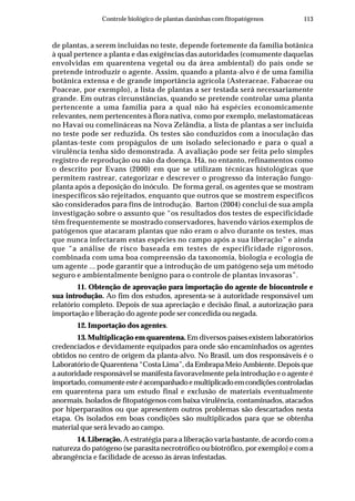 113Controle biológico de plantas daninhas com fitopatógenos
de plantas, a serem incluídas no teste, depende fortemente da família botânica
à qual pertence a planta e das exigências das autoridades (comumente daquelas
envolvidas em quarentena vegetal ou da área ambiental) do país onde se
pretende introduzir o agente. Assim, quando a planta-alvo é de uma família
botânica extensa e de grande importância agrícola (Asteraceae, Fabaceae ou
Poaceae, por exemplo), a lista de plantas a ser testada será necessariamente
grande. Em outras circunstâncias, quando se pretende controlar uma planta
pertencente a uma família para a qual não há espécies economicamente
relevantes, nem pertencentes à flora nativa, como por exemplo, melastomatáceas
no Havaí ou comelináceas na Nova Zelândia, a lista de plantas a ser incluída
no teste pode ser reduzida. Os testes são conduzidos com a inoculação das
plantas-teste com propágulos de um isolado selecionado e para o qual a
virulência tenha sido demonstrada. A avaliação pode ser feita pelo simples
registro de reprodução ou não da doença. Há, no entanto, refinamentos como
o descrito por Evans (2000) em que se utilizam técnicas histológicas que
permitem rastrear, categorizar e descrever o progresso da interação fungo-
planta após a deposição do inóculo. De forma geral, os agentes que se mostram
inespecíficos são rejeitados, enquanto que outros que se mostrem específicos
são considerados para fins de introdução. Barton (2004) conclui de sua ampla
investigação sobre o assunto que “os resultados dos testes de especificidade
têm frequentemente se mostrado conservadores, havendo vários exemplos de
patógenos que atacaram plantas que não eram o alvo durante os testes, mas
que nunca infectaram estas espécies no campo após a sua liberação” e ainda
que “a análise de risco baseada em testes de especificidade rigorosos,
combinada com uma boa compreensão da taxonomia, biologia e ecologia de
um agente ... pode garantir que a introdução de um patógeno seja um método
seguro e ambientalmente benigno para o controle de plantas invasoras”.
11. Obtenção de aprovação para importação do agente de biocontrole e
sua introdução. Ao fim dos estudos, apresenta-se à autoridade responsável um
relatório completo. Depois de sua apreciação e decisão final, a autorização para
importação e liberação do agente pode ser concedida ou negada.
12. Importação dos agentes.
13. Multiplicação em quarentena. Em diversos países existem laboratórios
credenciados e devidamente equipados para onde são encaminhados os agentes
obtidos no centro de origem da planta-alvo. No Brasil, um dos responsáveis é o
Laboratório de Quarentena “Costa Lima”, da Embrapa Meio Ambiente. Depois que
a autoridade responsável se manifesta favoravelmente pela introdução e o agente é
importado,comumenteesteéacompanhadoemultiplicadoemcondiçõescontroladas
em quarentena para um estudo final e exclusão de materiais eventualmente
anormais. Isolados de fitopatógenos com baixa virulência, contaminados, atacados
por hiperparasitos ou que apresentem outros problemas são descartados nesta
etapa. Os isolados em boas condições são multiplicados para que se obtenha
material que será levado ao campo.
14. Liberação. A estratégia para a liberação varia bastante, de acordo com a
natureza do patógeno (se parasita necrotrófico ou biotrófico, por exemplo) e com a
abrangência e facilidade de acesso às áreas infestadas.
 