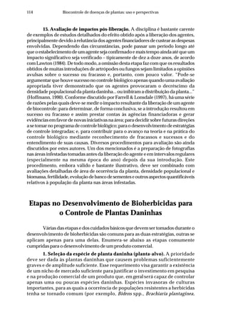 114 Biocontrole de doenças de plantas: uso e perspectivas
15. Avaliação de impactos pós-liberação. A disciplina é bastante carente
de exemplos de estudos detalhados do efeito obtido após a liberação dos agentes,
principalmente devido à relutância dos agentes financiadores de custear as despesas
envolvidas. Dependendo das circunstâncias, pode passar um período longo até
que o estabelecimento de um agente seja confirmado e mais tempo ainda até que um
impacto significativo seja verificado – tipicamente de dez a doze anos, de acordo
com Lawton (1984). De todo modo, a omissão desta etapa faz com que os resultados
obtidos de muitas introduções de artrópodes ou fungos sejam limitados a opiniões
avulsas sobre o sucesso ou fracasso e, portanto, com pouco valor. “Pode-se
argumentar que houve sucesso no controle biológico apenas quando uma avaliação
apropriada tiver demonstrado que os agentes provocaram o decréscimo da
densidade populacional da planta daninha... ou inibiram a distribuição da planta...”
(Hoffmann, 1990). Conforme discutido por Farrell & Lonsdale (1997), há uma série
de razões pelas quais deve-se medir o impacto resultante da liberação de um agente
de biocontrole: para determinar, de forma conclusiva, se a introdução resultou em
sucesso ou fracasso e assim prestar contas às agências financiadoras e gerar
evidências em favor de novas iniciativas na área; para decidir sobre futuras direções
a se tomar no programa de controle biológico; para o desenvolvimento de estratégias
de controle integradas; e, para contribuir para o avanço na teoria e na prática do
controle biológico mediante reconhecimento de fracassos e sucessos e do
entendimento de suas causas. Diversos procedimentos para avaliação são ainda
discutidos por estes autores. Um dos mencionados é a preparação de fotografias
nas áreas infestadas tomadas antes da liberação do agente e em intervalos regulares
(especialmente na mesma época do ano) depois da sua introdução. Este
procedimento, embora válido e bastante ilustrativo, deve ser combinado com
avaliações detalhadas de área de ocorrência da planta, densidade populacional e
biomassa,fertilidade,evoluçãodebancodesementeseoutrosaspectosquantificáveis
relativos à população da planta nas áreas infestadas.
Etapas no Desenvolvimento de Bioherbicidas para
o Controle de Plantas Daninhas
Várias das etapas e dos cuidados básicos que devem ser tomados durante o
desenvolvimento de bioherbicidas são comuns para as duas estratégias, outras se
aplicam apenas para uma delas. Enumera-se abaixo as etapas comumente
cumpridas para o desenvolvimento de um produto comercial.
1. Seleção da espécie de planta daninha (planta-alvo). A prioridade
deve ser dada às plantas daninhas que causem problemas suficientemente
graves e de amplitude suficiente. Esse requerimento visa garantir a existência
de um nicho de mercado suficiente para justificar o investimento em pesquisa
e na produção comercial de um produto que, em geral será capaz de controlar
apenas uma ou poucas espécies daninhas. Espécies invasoras de culturas
importantes, para as quais a ocorrência de populações resistentes a herbicidas
tenha se tornado comum (por exemplo, Bidens spp., Brachiaria plantaginea,
 