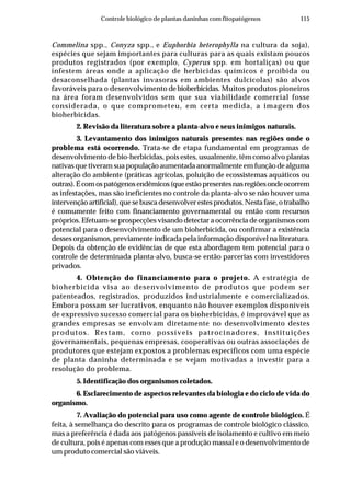 115Controle biológico de plantas daninhas com fitopatógenos
Commelina spp., Conyza spp., e Euphorbia heterophylla na cultura da soja),
espécies que sejam importantes para culturas para as quais existam poucos
produtos registrados (por exemplo, Cyperus spp. em hortaliças) ou que
infestem áreas onde a aplicação de herbicidas químicos é proibida ou
desaconselhada (plantas invasoras em ambientes dulcícolas) são alvos
favoráveis para o desenvolvimento debioberbicidas. Muitos produtos pioneiros
na área foram desenvolvidos sem que sua viabilidade comercial fosse
considerada, o que comprometeu, em certa medida, a imagem dos
bioherbicidas.
2. Revisão da literatura sobre a planta-alvo e seus inimigos naturais.
3. Levantamento dos inimigos naturais presentes nas regiões onde o
problema está ocorrendo. Trata-se de etapa fundamental em programas de
desenvolvimento de bio-herbicidas, pois estes, usualmente, têm como alvo plantas
nativas que tiveram sua população aumentada anormalmente em função de alguma
alteração do ambiente (práticas agrícolas, poluição de ecossistemas aquáticos ou
outras).Écomospatógenosendêmicos(queestãopresentesnasregiõesondeocorrem
as infestações, mas são ineficientes no controle da planta-alvo se não houver uma
intervençãoartificial),quesebuscadesenvolverestesprodutos.Nestafase,otrabalho
é comumente feito com financiamento governamental ou então com recursos
próprios. Efetuam-se prospecções visando detectar a ocorrência de organismos com
potencial para o desenvolvimento de um bioherbicida, ou confirmar a existência
desses organismos, previamente indicada pela informação disponível na literatura.
Depois da obtenção de evidências de que esta abordagem tem potencial para o
controle de determinada planta-alvo, busca-se então parcerias com investidores
privados.
4. Obtenção do financiamento para o projeto. A estratégia de
bioherbicida visa ao desenvolvimento de produtos que podem ser
patenteados, registrados, produzidos industrialmente e comercializados.
Embora possam ser lucrativos, enquanto não houver exemplos disponíveis
de expressivo sucesso comercial para os bioherbicidas, é improvável que as
grandes empresas se envolvam diretamente no desenvolvimento destes
produtos. Restam, como possíveis patrocinadores, instituições
governamentais, pequenas empresas, cooperativas ou outras associações de
produtores que estejam expostos a problemas específicos com uma espécie
de planta daninha determinada e se vejam motivadas a investir para a
resolução do problema.
5. Identificação dos organismos coletados.
6. Esclarecimento de aspectos relevantes da biologia e do ciclo de vida do
organismo.
7. Avaliação do potencial para uso como agente de controle biológico. É
feita, à semelhança do descrito para os programas de controle biológico clássico,
mas a preferência é dada aos patógenos passíveis de isolamento e cultivo em meio
de cultura, pois é apenas com esses que a produção massal e o desenvolvimento de
um produto comercial são viáveis.
 