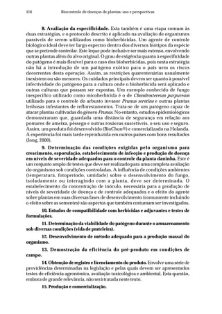 116 Biocontrole de doenças de plantas: uso e perspectivas
8. Avaliação da especificidade. Esta também é uma etapa comum às
duas estratégias, e o protocolo descrito é aplicado na avaliação de organismos
passíveis de serem utilizados como bioherbicidas. Um agente de controle
biológico ideal deve ter largo espectro dentro dos diversos biótipos da espécie
que se pretende controlar. Este leque pode inclusive ser mais extenso, envolvendo
outras plantas além do alvo original. O grau de exigência quanto à especificidade
do patógeno é mais flexível para o caso dos bioherbicidas, pois nesta estratégia
não há a introdução de um patógeno exótico para o país nem os riscos
decorrentes desta operação. Assim, as restrições quarentenárias usualmente
inexistem ou são menores. Os cuidados principais devem ser quanto à possível
infectividade do patógeno para a cultura onde o bioherbicida será aplicado e
outras culturas que possam ser expostas. Um exemplo conhecido de fungo
inespecífico utilizado como micoherbicida é o de Chondrostereum purpureum
utilizado para o controle do arbusto invasor Prunus serotina e outras plantas
lenhosas infestantes de reflorestamentos. Trata-se de um patógeno capaz de
atacar plantas cultivadas do gênero Prunus. No entanto, estudos epidemiológicos
demonstraram que, guardada uma distância de segurança em relação aos
pomares de ameixa, pêssego e outras rosáceas suscetíveis, o seu uso e seguro.
Assim, um produto foi desenvolvido (BioChon®) e comercializado na Holanda.
A experiência foi mais tarde reproduzida em outros países com bons resultados
(Jong, 2000).
9. Determinação das condições exigidas pelo organismo para
crescimento, esporulação, estabelecimento de infecção e produção de doença
em níveis de severidade adequados para o controle da planta daninha. Este é
um conjunto amplo de testes que deve ser realizado para uma completa avaliação
do organismo sob condições controladas. A influência de condições ambientes
(temperatura, fotoperíodo, umidade) sobre o desenvolvimento do fungo,
isoladamente ou interagindo com a planta, deve ser determinada. O
estabelecimento da concentração de inóculo, necessária para a produção de
níveis de severidade de doença e de controle adequados e o efeito do agente
sobre plantas em suas diversas fases de desenvolvimento (comumente incluindo
o efeito sobre as sementes) são aspectos que também costumam ser investigados.
10. Estudos de compatibilidade com herbicidas e adjuvantes e testes de
formulações.
11. Determinação da viabilidade do patógeno durante o armazenamento
sob diversas condições (vida de prateleira).
12. Desenvolvimento de método adequado para a produção massal do
organismo.
13. Demostração da eficiência do pré-produto em condições de
campo.
14. Obtenção de registro e licenciamento do produto. Envolve uma série de
providências determinadas na legislação e pelas quais devem ser apresentados
testes de eficiência agronômica, avaliação toxicológica e ambiental. Esta questão,
embora de grande relevância, não será tratada neste texto.
15. Produção e comercialização.
 