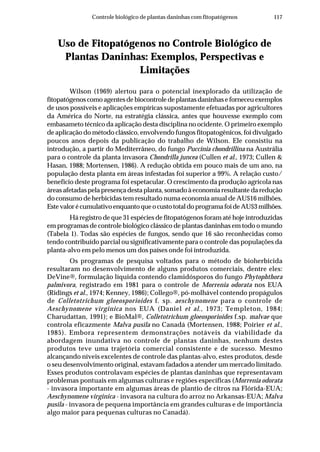 117Controle biológico de plantas daninhas com fitopatógenos
Uso de Fitopatógenos no Controle Biológico de
Plantas Daninhas: Exemplos, Perspectivas e
Limitações
Wilson (1969) alertou para o potencial inexplorado da utilização de
fitopatógenos como agentes de biocontrole de plantas daninhas e forneceu exemplos
de usos possíveis e aplicações empíricas supostamente efetuadas por agricultores
da América do Norte, na estratégia clássica, antes que houvesse exemplo com
embasameto técnico da aplicação desta disciplina no ocidente. O primeiro exemplo
de aplicação do método clássico, envolvendo fungos fitopatogênicos, foi divulgado
poucos anos depois da publicação do trabalho de Wilson. Ele consistiu na
introdução, a partir do Mediterrâneo, do fungo Puccinia chondrillina na Austrália
para o controle da planta invasora Chondrilla juncea (Cullen et al., 1973; Cullen &
Hasan, 1988; Mortensen, 1986). A redução obtida em pouco mais de um ano, na
população desta planta em áreas infestadas foi superior a 99%. A relação custo/
benefício deste programa foi espetacular. O crescimento da produção agrícola nas
áreas afetadas pela presença desta planta, somado à economia resultante da redução
do consumo de herbicidas tem resultado numa economia anual de AU$16 milhões.
EstevalorécumulativoenquantoqueocustototaldoprogramafoideAU$3milhões.
Há registro de que 31 espécies de fitopatógenos foram até hoje introduzidas
em programas de controle biológico clássico de plantas daninhas em todo o mundo
(Tabela 1). Todas são espécies de fungos, sendo que 16 são reconhecidas como
tendo contribuído parcial ou significativamente para o controle das populações da
planta-alvo em pelo menos um dos países onde foi introduzida.
Os programas de pesquisa voltados para o método de bioherbicida
resultaram no desenvolvimento de alguns produtos comerciais, dentre eles:
DeVine®, formulação líquida contendo clamidósporos do fungo Phytophthora
palmivora, registrado em 1981 para o controle de Morrenia odorata nos EUA
(Ridings et al., 1974; Kenney, 1986); Collego®, pó-molhável contendo propágulos
de Colletotrichum gloeosporioides f. sp. aeschynomene para o controle de
Aeschynomene virginica nos EUA (Daniel et al., 1973; Templeton, 1984;
Charudattan, 1991); e BioMal®, Colletotrichum gloeosporioides f.sp. malvae que
controla eficazmente Malva pusila no Canadá (Mortensen, 1988; Poirier et al.,
1985). Embora representem demonstrações notáveis da viabilidade da
abordagem inundativa no controle de plantas daninhas, nenhum destes
produtos teve uma trajetória comercial consistente e de sucesso. Mesmo
alcançando níveis excelentes de controle das plantas-alvo, estes produtos, desde
o seu desenvolvimento original, estavam fadados a atender um mercado limitado.
Esses produtos controlavam espécies de plantas daninhas que representavam
problemas pontuais em algumas culturas e regiões específicas (Morrenia odorata
- invasora importante em algumas áreas de plantio de citros na Flórida-EUA;
Aeschynomene virginica - invasora na cultura do arroz no Arkansas-EUA; Malva
pusila - invasora de pequena importância em grandes culturas e de importância
algo maior para pequenas culturas no Canadá).
 