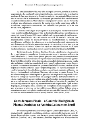 118 Biocontrole de doenças de plantas: uso e perspectivas
As limitações observadas para estes exemplos pioneiros, devidas às escolhas
inapropriadas das plantas-alvo para os produtos, não foram superadas pela simples
mudançadefocoparaplantas-alvodemaiorrelevânciaeabrangência.Háproblemas
paraseatendercomosbioherbicidasapremissadequeseuefeitodeveserequivalente
ao dos herbicidas químicos. O atendimento da expectativa de que um bio-herbicida
produza uma eliminação completa da planta-alvo, tenha uma longa vida de
prateleira e compita economicamente com os herbicidas químicos pode ser, em
muitos casos, impossível.
A maioria dos fungos fitopatogênicos avaliados para o desenvolvimento
como micoherbicidas falharam devido às limitações biológicas, tecnológicas ou
comerciais (Auld & Morin, 1995). A necessidade de longos períodos de molhamento,
uma baixa fecundidade, baixa virulência e nichos de mercado restritos são
impedimentos comuns no desenvolvimento de micoherbicidas. As limitações
tecnológicas e biológicas são ativamente pesquisadas em busca de sua superação
para diversos micoherbicidas potenciais, mas, os cientistas têm pouco a fazer quanto
às limitações de natureza comercial, além de efetuar escolhas mais bem
fundamentadas de plantas-alvo com as quais irão trabalhar (Evans et al. 2001).
Embora a situação de vários dos bioherbicidas seja obscura, existem cerca
de 14 produtos mencionados na literatura como tendo o seu desenvolvimento
concluído (Tabela 2). Dentre estes, apenas qutro ou cinco parecem estar disponíveis
comercialmente. Em muitos casos, os organismos avaliados como potenciais agentes
de controle biológico têm ótimo desempenho, quando testados em pequena escala
sob condições controladas, mas são ineficientes quando aplicados no campo. Dentre
as razões comumente enumeradas, para este desfecho frustrante, estão o efeito
negativo do micro-ambiente a que o organismo passa a ser exposto; a redução de
virulência resultante do método de produção massal ou do substrato utilizado e os
fatores relacionados à ecologia do filoplano, tais como a presença de uma flora
microbiana antagônica sobre as plantas que estão no campo. Embora possam existir
limitações biológicas ou ambientais em qualquer sistema de bioherbicida que se
estude, muitos patógenos apresentam uma alta eficiência e, mesmo assim, nunca se
tornamprodutoscomercialmentebemsucedidos.Issopoderesultardecomplicações
políticas, requerimentos legais e questões econômicas e empresariais. Após 30 anos
de pesquisa, a disciplina ainda carece de um exemplo de sucesso de grande alcance
que provoque o interesse de investidores nos bioherbicidas. Talvez, com o
aparecimento de tal exemplo, o cenário atual seja alterado. Há discussões detalhadas
publicadas, recentemente sobre este tema (Ghosheh, 2005; Hallett, 2005).
Considerações Finais – o Controle Biológico de
Plantas Daninhas na América Latina e no Brasil
O fitopatologista latino-americano Edgardo Oehrens Bertossi, do Chile, foi,
possivelmente, o primeiro cientista no ocidente a propor objetivamente o uso de
fungos fitopatogênicos, no caso, uma ferrugem, para o controle biológico de plantas
daninhas (Oehrens, 1963). Isso foi antes, portanto, da publicação mais conhecida
 