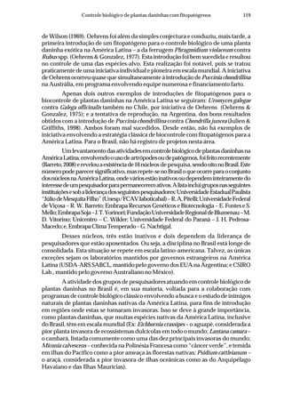 119Controle biológico de plantas daninhas com fitopatógenos
de Wilson (1969). Oehrens foi além da simples conjectura e conduziu, mais tarde, a
primeira introdução de um fitopatógeno para o controle biológico de uma planta
daninha exótica na América Latina – a da ferrugem Phragmidium violaceum contra
Rubus spp. (Oehrens & Gonzalez, 1977). Esta introdução foi bem sucedida e resultou
no controle de uma das espécies-alvo. Esta realização foi notável, pois se tratou
praticamente de uma iniciativa individual e pioneira em escala mundial. A iniciativa
de Oehrens ocorreu quase que simultaneamente à introdução dePuccinia chondrillina
na Austrália, em programa envolvendo equipe numerosa e financiamento farto.
Apenas dois outros exemplos de introduções de fitopatógenos para o
biocontrole de plantas daninhas na América Latina se seguiram: Uromyces galegae
contra Galega officinalis também no Chile, por iniciativa de Oehrens (Oehrens &
Gonzalez, 1975); e a tentativa de reprodução, na Argentina, dos bons resultados
obtidos com a introdução de Puccinia chondrillina contra Chondrilla juncea (Julien &
Griffiths, 1998). Ambos foram mal sucedidos. Desde então, não há exemplos de
iniciativa envolvendo a estratégia clássica de biocontrole com fitopatógenos para a
América Latina. Para o Brasil, não há registro de projetos nesta área.
Umlevantamentodasatividadesemcontrolebiológicodeplantasdaninhasna
AméricaLatina,envolvendoousodeartrópodesoudepatógenos,foifeitorecentemente
(Barreto,2008)erevelouaexistênciade16núcleos de pesquisa,sendooitonoBrasil.Este
númeropodeparecersignificativo,masrepete-senoBrasiloqueocorreparaoconjunto
dosnúcleosnaAméricaLatina,ondeváriosestãoinativosoudependeminteiramentedo
interessedeumpesquisadorparapermaneceremativos.Alistaincluigruposnasseguintes
instituiçõesesobaliderançadosseguintespesquisadores:UniversidadeEstadualPaulista
“JúliodeMesquitaFilho”(Unesp/FCAVJaboticabal)–R.A.Pitelli;UniversidadeFederal
de Viçosa – R. W. Barreto; Embrapa Recursos Genéticos e Biotecnologia – E. Fontes e S.
Mello;EmbrapaSoja–J.T.Yorinori;FundaçãoUniversidadeRegionaldeBlumenau–M.
D. Vitorino; Unicentro – C. Wikler; Universidade Federal do Paraná – J. H. Pedrosa-
Macedo;e,EmbrapaClimaTemperado–G.Nachtigal.
Desses núcleos, três estão inativos e dois dependem da liderança de
pesquisadores que estão aposentados. Ou seja, a disciplina no Brasil está longe de
consolidada. Esta situação se repete em escala latino-americana. Talvez, as únicas
exceções sejam os laboratórios mantidos por governos estrangeiros na América
Latina (USDA-ARS SABCL, mantido pelo governo dos EUA na Argentina; e CSIRO
Lab., mantido pelo governo Australiano no México).
A atividade dos grupos de pesquisadores atuando em controle biológico de
plantas daninhas no Brasil é, em sua maioria, voltada para a colaboração com
programas de controle biológico clássico envolvendo a busca e o estudo de inimigos
naturais de plantas daninhas nativas da América Latina, para fins de introdução
em regiões onde estas se tornaram invasoras. Isso se deve à grande importância,
como plantas daninhas, que muitas espécies nativas da América Latina, inclusive
do Brasil, têm em escala mundial (Ex: Eichhornia crassipes – o aguapé, considerada a
pior planta invasora de ecossistemas dulcícolas em todo o mundo; Lantana camara –
o cambará, listada comumente como uma das dez principais invasoras do mundo;
Miconia calvescens – conhecida na Polinésia Francesa como “câncer verde”, e temida
em ilhas do Pacífico como a pior ameaça às florestas nativas; Psidium cattleianum –
o araçá, considerada a pior invasora de ilhas oceânicas como as do Arquipélago
Havaiano e das Ilhas Maurícias).
 