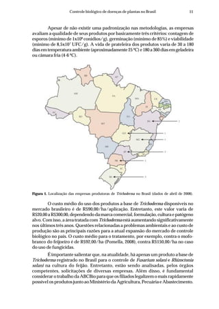 11Controle biológico de doenças de plantas no Brasil
O custo médio do uso dos produtos a base de Trichoderma disponíveis no
mercado brasileiro é de R$90,00/ha/aplicação. Entretanto, este valor varia de
R$20,00aR$300,00,dependendodamarcacomercial,formulação,culturaepatógeno
alvo. Com isso, a área tratada com Trichoderma está aumentando significativamente
nos últimos três anos. Questões relacionadas a problemas ambientais e ao custo de
produção são as principais razões para a atual expansão do mercado de controle
biológico no país. O custo médio para o tratamento, por exemplo, contra o mofo-
branco do feijoeiro é de R$92,00/ha (Pomella, 2008), contra R$150,00/ha no caso
do uso de fungicidas.
É importante salientar que, na atualidade, há apenas um produto a base de
Trichoderma registrado no Brasil para o controle de Fusarium solani e Rhizoctonia
solani na cultura do feijão. Entretanto, estão sendo analisadas, pelos órgãos
competentes, solicitações de diversas empresas. Além disso, é fundamental
considerar o trabalho da ABCBio para que os filiados legalizem o mais rapidamente
possível os produtos junto ao Ministério da Agricultura, Pecuária e Abastecimento.
Figura 1. Localização das empresas produtoras de Trichoderma no Brasil (dados de abril de 2008).
Apesar de não existir uma padronização nas metodologias, as empresas
avaliam a qualidade de seus produtos por basicamente três critérios: contagem de
esporos (mínimo de 1x108
conídios/g), germinação (mínimo de 85%) e viabilidade
(mínimo de 8,5x107
UFC/g). A vida de prateleira dos produtos varia de 30 a 180
diasemtemperaturaambiente(aproximadamente25ºC)e180a360diasemgeladeira
ou câmara fria (4-6 ºC).
 