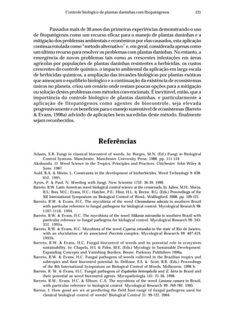 121Controle biológico de plantas daninhas com fitopatógenos
Passados mais de 30 anos das primeiras experiências demonstrando o uso
de fitopatógenos como um recurso eficaz para o manejo de plantas daninhas e a
mitigação dos problemas ambientais e econômicos por elas causados, esta aplicação
continua rotulada como “método alternativo” e, em geral, considerada apenas como
um último recurso para resolver os problemas com plantas daninhas. No entanto, a
emergência de novos problemas tais como as crescentes infestações em áreas
agrícolas por populações de plantas daninhas resistentes a herbicidas, os custos
crescentes do controle químico, o impacto ambiental da aplicação em larga escala
de herbicidas químicos, a ampliação das invasões biológicas por plantas exóticas
que ameaçam o equilíbrio biológico e a continuação da existência de ecossistemas
únicos no planeta, criou um cenário onde restam poucas opções para a mitigação
ou solução destes problemas com métodos convencionais. É inevitável, então, que a
importância do controle biológico de plantas daninhas, e particularmente a
aplicação de fitopatógenos como agentes de biocontrole, seja elevada
progressivamente e os benefícios para o manejo sustentável de ecossistemas (Barreto
& Evans, 1996a) advindo de aplicações bem sucedidas deste método, finalmente
sejam reconhecidos.
Referências
Adams, E.B. Fungi in classical biocontrol of weeds. In: Burges, M.N. (Ed.) Fungi in Biological
Control Systems. Manchester. Manchester University Press. 1988. pp. 111-124.
Akobundu, O. Weed Science in the Tropics, Principles and Practices. Chichester. John Wiley &
Sons. 1987.
Auld, B.A. & Morin, L. Constraints in the development of bioherbicides. Weed Technology 9: 638-
652. 1995.
Ayres, P. & Paul, N. Weeding with fungi. New Scientist 1732: 36-39. 1990.
Barreto, R.W. Latin American weed biological control science at the crossroads. In: Julien, M.H.; Sforza,
R.S.; Bon, M.C.; Evans, H.C.; Hatcher, P.E.; Hinz, H.L. & Rector, B.G. (Eds.) Proceedings of the
XII International Symposium on Biological Control of Weed,. Wallingford. 2008. pp. 109-121.
Barreto, R.W. & Evans, H.C. The mycobiota of the weed Chromolaena odorata in southern Brazil
with particular reference to fungal pathogens for biological control. Mycological Research 98:
1107-1116. 1994.
Barreto, R.W. & Evans, H.C. The mycobiota of the weed Mikania micrantha in southern Brazil with
particular reference to fungal pathogens for biological control. Mycological Research 99: 343-
352. 1995a.
Barreto, R.W. & Evans, H.C. Mycobiota of the weed Cyperus rotundus in the state of Rio de Janeiro,
with an elucidation of its associated Puccinia complex. Mycological Research 99: 407-419.
1995b.
Barreto, R.W. & Evans, H.C. Fungal biocontrol of weeds and its potential role in ecosystem
sustainability. In: Chapela, H.I. & Palm, M.E. (Eds.) Mycology in Sustainable Development:
Expanding Concepts and Vanishing Borders. Boone. Parkway Publishers 1996a.
Barreto, R.W. & Evans, H.C. Fungal pathogens of weeds collected in the Brazilian tropics and
subtropics and their biocontrol potential. In: Delfosse, E.S. & Scott, R.R. (Eds.) Proceedings
of the 8th International Symposium on Biological Control of Weeds, Melbourne. 1996 b.
Barreto, R. W. & Evans, H.C. Fungal pathogens of Euphorbia heterophylla and E. hirta in Brazil and
their potential as weed biocontrol agents. Mycopathologia 141: 21-36. 1998.
Barreto, R.W.; Evans, H.C. & Ellison, C.A. The mycobiota of the weed Lantana camara in Brazil,
with particular reference to biological control. Mycological Research 99: 769-782. 1995.
Barton, J. How good are we at predicting the field host-range of fungal pathogens used for
classical biological control of weeds? Biological Control 31: 99-122. 2004.
 