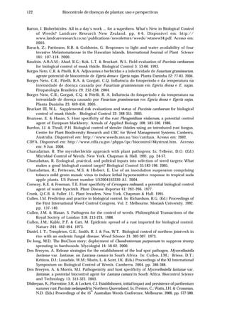 122 Biocontrole de doenças de plantas: uso e perspectivas
Barton, J. Bioherbicides: All in a day’s work ... for a superhero. What’s New in Biological Control
of Weeds? Landcare Research New Zealand. pp. 4-6. Disponível em: http://
www.landcareresearch.co.nz/publications/newsletters/weeds/wtsnew34.pdf. Acesso em:
2005.
Baruch, Z.; Pattinson, R.R. & Goldstein, G. Responses to light and water availability of four
invasive Melastomataceae in the Hawaiian islands. International Journal of Plant Science
161: 107-118. 2000.
Baudoin, A.B.A.M.; Abad, R.G.; Kok, L.T. & Bruckart, W.L. Field evaluation of Puccinia carduorum
for biological control of musk thistle. Biological Control 3: 53-60. 1993.
Borges Neto, C.R. & Pitelli, R.A. Adjuvantes e herbicidas e a infectividade de Fusarium graminearum,
agente potencial de biocontrole de Egeria densa e Egeria najas. Planta Daninha 22: 77-83. 2004.
Borges Neto, C.R.; Pitelli, R.A. & Gorgati, C.Q. Influência do fotoperíodo e da temperatura na
intensidade de doença causada por Fusarium graminearum em Egeria densa e E. najas.
Fitopatologia Brasileira 29: 252-258. 2004.
Borges Neto, C.R.; Gorgati, C.Q. & Pitelli, R. A. Influência do fotoperíodo e da temperatura na
intensidade de doença causado por Fusarium graminearum em Egeria densa e Egeria najas.
Planta Daninha 23: 449-456. 2005.
Bruckart III, W.L. Supplemental risk evaluations and status of Puccinia carduorum for biological
control of musk thistle. Biological Control 32: 348-355. 2005.
Bruzzese, E. & Hasan, S. Host specificity of the rust Phragmidium violaceum, a potential control
agent of European blackberry. Annals of Applied Biology 108: 585-596. 1986.
Burdon, J.J. & Thrall, P.H. Biological control of slender thistles using an introduced rust fungus.
Centre for Plant Biodiversity Research and CRC for Weed Management Systems, Canberra,
Australia. Disponível em: http://www.weeds.asn.au/bio/carduus. Acesso em: 2002.
CDFA. Disponível em: http://www.cdfa.ca.gov/phpps/ipc/biocontrol/84ystrust.htm. Accesso
em: 9 Jun. 2008.
Charudattan, R. The mycoherbicide approach with plant pathogens: In: TeBeest, D.O. (Ed.)
Microbial Control of Weeds. New York. Chapman & Hall. 1991. pp. 24-57.
Charudattan, R. Ecological, practical, and political inputs into selection of weed targets: What
makes a good biological control target? Biological Control 35:183-196. 2005.
Charudattan, R.; Pettersen, M.S. & Hiebert, E. Use of an inoculation suspension comprising
tobacco mild green mosaic virus to induce lethal hypersensitive response in tropical soda
apple plants. US Patent number US2004162220-A1. 2004.
Conway, K.E. & Freeman, T.E. Host specificity of Cercospora rodmanii, a potential biological control
agent of water hyacinth. Plant Disease Reporter 61: 262–266. 1977.
Cronk, Q.C.B. & Fuller, J.L. Plant Invaders. New York. Chapman & Hall. 1995.
Cullen, J.M. Prediction and practice in biological control. In: Richardson, R.G. (Ed.) Proceedings of
the First International Weed Control Congress. Vol. 2. Melbourne. Monash University. 1992.
pp. 137-140.
Cullen, J.M. & Hasan, S. Pathogens for the control of weeds. Philosophical Transactions of the
Royal Society of London 318: 213-224. 1988.
Cullen, J.M.; Kable, P.F. & Catt, M. Epidemic spread of a rust imported for biological control.
Nature 244: 462-464. 1973.
Daniel, J. T.; Templeton, G.E.; Smith, R. J. & Fox, W.T. Biological control of northern jointvech in
rice with an endemic fungal disease. Weed Science 21: 303-307. 1973.
De Jong, M.D. The BioChon story: deployment of Chondrostereum purpureum to suppress stump
sprouting in hardwoods. Mycologist 14: 58-62. 2000.
Den Breeyen, A. Release strategies for the establishment of the leaf spot pathogen, Mycovellosiella
lantanae var. lantanae, on Lantana camara in South Africa In: Cullen, J.M.; Briese, D.T.;
Kriticos, D.J.; Lonsdale, W.M.; Morin, L. & Scott, J.K. (Eds.) Proceedings of the XI International
Symposium on Biological Control of Weeds. Camberra. 2004. pp. 386-388.
Den Breeÿen, A. & Morris, M.J. Pathogenicity and host specificity of Mycovellosiella lantanae var.
lantanae, a potential biocontrol agent for Lantana camara in South Africa. Biocontrol Science
and Technology 13: 313-322. 2003.
Dhileepan, K.; Florentine, S.K. & Lockett, C.J. Establishment, initial impact and persistence of parthenium
summer rust Puccinia melampodii in Northern Queensland. In: Preston, C.; Watts, J.H. & Crossman,
N.D. (Eds.) Proceedings of the 15
th
Australian Weeds Conference, Melbourne. 2006. pp. 577-580.
 