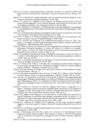 123Controle biológico de plantas daninhas com fitopatógenos
Duke, S.O. & Lydon, J. Natural phytotoxins as herbicides. In: Duke, S. O. (Ed.) Pest Control with
Enhanced Environmental Safety. Washington. American Chemical Society. 1993. pp. 110-
124.
Ellison, C.A. & Barreto, R.W. Classical biological control of weeds with fungal pathogens: a Latin
American perspective. Biological Invasions 6: 23-45. 2004.
Ellison, C.A.; Evans, H.C.; Djeddour, D.H. & Thomas, S.E. Biology and host range of the rust
fungus Puccinia spegazzinii: A new classical biological control agent for the invasive, alien
weed Mikania micrantha in Asia. Biological Control 45: 133-145. 2008.
Emge, R.G.; Melching, J.S. & Kingsolver, C.H. Epidemiology of Puccinia chondrillina, a rust pathogen
for the biological control of rush skeleton weed in the United States. Phytopathology 71: 839-
843. 1981.
Evans, H.C. Evaluating plant pathogens for biological control of weeds: an alternative view of pest
risk assessment. Australasian Plant Pathology 29:1-14. 2000.
Evans, H.C. & Ellison, C.A. Classical biological control of weeds with microorganisms: past,
present, prospects. Aspects of Applied Biology 24: 39-49. 1990.
Evans, H.C.; Greaves, M.P. & Watson, A.K. Fungal biocontrol agents of weeds. In: Butt, T.M.;
Jackson, C. & Magan, N. (Eds.) Fungi as Biocontrol Agents: Progress, Problems and Potential.
Wallingford. CABI Publishing. 2001. pp.169-192.
Evans, K.J.; Morin, L.; Bruzzese, E. & Roush, R.T. Overcoming limits on rust epidemics in Australian
infestations of European blackberry. In: Cullen, J.M.; Briese, D.T.; Kriticos, D.J.; Lonsdale,
W.M.; Morin, L. & Scott, J.K. (Eds). Proceedings of the XI. International Symposium on
Biological Control of Weeds, Camberra. 2004. p. 514.
Farrell G. & Lonsdale M. Measuring the impact of biological control agents on weeds. In: Julien, M.
& White, G. (Eds.) Biological Control of Weeds: Theory and practical application. Camberra.
ACIAR. 1997. pp. 105-118.
Figueiredo, G. Herbicidas microbiológicos empregados no controle de plantas daninhas. Revisão
Anual de Patologia de Plantas 3: 111-132. 1995.
Fisher, A.J.; Woods, D.M.; Smith, L. & Bruckart, W.L. Developing an optimal release strategy for
the rust fungus Puccinia jaceae var. solstitialis for biological control of Centaurea solstitialis
(yellow starthistle). Biological Control 42: 161–171. 2007.
Fletcher, W.W. Introduction. In: Fletcher, W.W. (Ed.) Recent Advances in Weed Research. Slough.
CAB Publications. 1983. pp. 1-2.
Forno, W. Procedures in biological control of weeds. In: Julien, M. & White, G. (Eds.) Biological
Control of Weeds: Theory and practical application. Camberra. ACIAR. 1997. pp. 47-49.
Forno, W.; Seier, M.; Chakraborty, S.; Weinert, M. & Hennecke, B. Release of the fungus Sphaerulina
mimosae-pigrae (Phloeospora mimosae-pigrae), in Australia for biological control of giant sensitive
plant, Mimosa pigra. In: Moran, V.C. & Hoffman, J.H. (Eds.) Proceedings of the IX. International
Symposium on Biological Control of Weeds Cape Town. University of Cape Town. 1996. p.
334.
Fröhlich, J.; Fowler, S.V.; Gianotti, A.F.; Hill, R.L.; Killgore, E.M.; Morin, L.; Sugiyama, L.S. &
Winks, C. Biological control of mist flower (Ageratina riparia, Asteraceae) in New Zealand. In:
Callaghan, M. (Ed.) Proceedings of the 52nd New Zealand Plant Protection Conference.
Auckland. The New Zealand Plant Protection Society. 1999. pp. 6-11.
Gardner, D.E.; Killgore, E.M.; Sugiyama, L.S. & Anderson, R.C. Current biocontrol research in the
Hawaii Department of Agriculture plant pathogen containment facility. In: Moran, V.C. &
Hoffmann, J.H. (Eds.) Proceedings of the IX. International Symposium on Biological Control
of Weeds. Cape Town. University of Cape Town. 1996. p. 229.
Gardner, D.E.; Anderson, R.C.; Killgore, E.M. & Sugiyama, L.S. Host range evaluation of Septoria
hodgesii as a biocontrol agent for Fayatree. Newsletter. Hawaiian Botanical Society 38: 3-4.
1999.
Ghosheh, H.Z. Constraints in implementing biological weed control: a review. Weed Biology and
Management 5: 83-92. 2005.
Gourlay, A.; Wittenberg, H.R.; Hill, R.L.; Spiers, A.G. & Fowler, S.V. The Biological Control
Programme against Clematis vitalba in New Zealand. In: Spencer, N.R. (Ed.) Proceedings
of the X. International Symposium on Biological Control of Weeds. Montana. 2000. pp.
709-718.
Hallett, S.G. Where are the bioherbicides? Weed Science 53: 404-415. 2005.
 