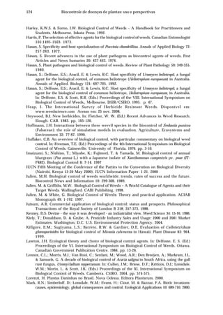 124 Biocontrole de doenças de plantas: uso e perspectivas
Harley, K.W.S. & Forno, I.W. Biological Control of Weeds – A Handbook for Practitioners and
Students. Melbourne. Inkata Press. 1992.
Harris, P. The selection of effective agents for the biological control of weeds. Canadian Entomologist
105:1495-1503. 1973.
Hasan, S. Specificity and host specialization of Puccinia chondrillina. Annals of Applied Biology 72:
257-263. 1972.
Hasan, S. Recent advances in the use of plant pathogens as biocontrol agents of weeds. Pest
Articles and News Sumaries 20: 437-443. 1974.
Hasan, S. Plant pathogens and biological control of weeds. Review of Plant Pathology 59: 349-355.
1980.
Hasan, S.; Delfosse, E.S.; Aracil, E. & Lewis, R.C. Host specificity of Uromyces heliotropii, a fungal
agent for the biological control, of common heliotrope (Heliotropium europaeum) in Australia.
Annals of Applied. Biology 121: 697-705. 1992.
Hasan, S.; Delfosse, E.S.; Aracil, E. & Lewis, R.C. Host specificity of Uromyces heliotropii, a fungal
agent for the biological control of common heliotrope, Heliotropium europaeum, in Australia.
In: Delfosse, E.S. & Scott, R.R. (Eds.) Proceedings of the VIII. International Symposium on
Biological Control of Weeds., Melbourne. DSIR/CSIRO. 1995. p. 47.
Heap, I. The International Survey of Herbicide Resistant Weeds. Disponível em:
www.weedscience.com Acesso em: 25 nov. 2008.
Heywood, B.J. New herbicides. In: Fletcher, W. W. (Ed.) Recent Advances in Weed Research.
Slough. CAB. 1983. pp. 105-120.
Hoffmann, J.H. Interactions between three weevil species in the biocontrol of Sesbania punicea
(Fabaceae): the role of simulation models in evaluation. Agriculture, Ecosystems and
Environment 32: 77-87. 1990.
Huffaker, C.B. An overview of biological control, with particular commentary on biological weed
control. In: Freeman, T.E. (Ed.) Proceedings of the 4th International Symposium on Biological
Control of Weeds. Gainesville. University of Florida. 1976. pp. 3-10.
Imaizumi, S.; Nishino, T.; Miyabe, K.; Fujimori, T. & Yamada, M. Biological control of annual
bluegrass (Poa annua L.) with a Japanese isolate of Xanthomonas campestris pv. poae (JT-
P482). Biological Control 8: 7-14. 1997
IUCN Fifth Meeting of the Conference of the Parties to the Convention on Biological Diversity
(Nairobi, Kenya 15-26 May 2000). IUCN Information Paper: 1-21. 2000
Julien, M.H. Biological control of weeds worldwide: trends, rates of success and the future.
Biocontrol News and Information 10: 299-306. 1989.
Julien, M. & Griffiths, M.W. Biological Control of Weeds – A World Catalogue of Agents and their
Target Weeds. Wallingford. CABI Publishing. 1998.
Julien, M. & White, G. Biological Control of Weeds: Theory and practical application. ACIAR
Monograph 49: 1-192. 1997.
Jutsum, A.R. Commercial application of biological control: status and prospects. Philosophical
Transactions of the Royal Society of London B 318: 357-373. 1988.
Kenney, D.S. Devine - the way it was developed - an industrialist view. Weed Science 34: 15-16. 1986.
Kiely, T.; Donaldson, D. & Grube, A. Pesticide Industry Sales and Usage: 2000 and 2001 Market
Estimates. Washington, D.C. U.S. Environmental Protection Agency. 2004.
Killgore, E.M.; Sugiyama, L.S.; Barreto, R.W. & Gardner, D.E. Evaluation of Colletotrichum
gloeosporioides for biological control of Miconia calvescens in Hawaii. Plant Disease 83: 964.
1999.
Lawton, J.H. Ecological theory and choice of biological control agents. In: Delfosse, E. S. (Ed.)
Proceedings of the VI. International Symposium on Biological Control of Weeds. Ottawa.
Canadian Government Publication Centre. 1984. pp. 13-26.
Lennox, C.L.; Morris, M.J.; Van Rooi, C.; Serdani, M.; Wood, A.R.; Den Breeÿen, A.; Markram, J.L.
& Samuels, G. A decade of biological control of Acacia saligna in South Africa, using the gall
rust fungus, Uromycladium tepperianum. In: Cullen, J.M.; Briese, D.T.; Kriticos, D.J.; Lonsdale,
W.M.; Morin, L. & Scott, J.K. (Eds.) Proceedings of the XI. International Symposium on
Biological Control of Weeds. Camberra. CSIRO. 2004. pp. 574-575.
Lorenzi, H. Plantas Daninhas no Brasil. Nova Odessa. Editora Plantarum. 2000.
Mack, R.N.; Simberloff, D.; Lonsdale, W.M.; Evans, H.; Clout, M. & Bazzaz, F.A. Biotic invasions:
causes, epidemiology, global consequences and control. Ecological Applications 10: 689-710. 2000.
 