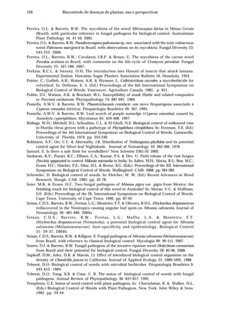 126 Biocontrole de doenças de plantas: uso e perspectivas
Pereira, O.L. & Barreto, R.W. The mycobiota of the weed Mitracarpus hirtus in Minas Gerais
(Brazil), with particular reference to fungal pathogens for biological control. Australasian
Plant Pathology 34: 41-50. 2005.
Pereira, O.L. & Barreto, R.W. Pseudocercospora palicoureae sp. nov. associated with the toxic rubiaceous
weed Palicourea marcgravii in Brazil, with observations on its mycobiota. Fungal Diversity 23:
243-253. 2006.
Pereira, O.L.; Barreto, R.W.; Cavalazzi, J.R.P. & Braun, U. The mycobiota of the cactus weed
Pereskia aculeata in Brazil, with comments on the life-cycle of Uromyces pereskiae. Fungal
Diversity 25: 167-180. 2007.
Perkins, R.C.L. & Swezey, O.H. The introduction into Hawaii of insects that attack lantana.
Experimental Station. Hawaiian Sugar Planters Association Bulletin 16, Honolulu. 1924.
Poirier, C.; Gotlieb, A.R.; Watson, A.K. & Wymore, L. Colletotrichum coccodes, a mycoherbicide for
velvetleaf. In: Delfosse, E. S. (Ed.) Proceedings of the 6th International Symposium on
Biological Control of Weeds. Vancouver. Agriculture Canada. 1985. p. 651.
Politis, D.J.; Watson, A.K. & Bruckart, W.L. Susceptibility of musk thistle and related composites
to Puccinia carduorum. Phytopathology 74: 687-691. 1984.
Pomella, A.W.V. & Barreto, R.W. Phaeotrichoconis crotalarie, um novo fitopatógeno associado à
Cyperus rotundus (tiririca). Fitopatologia Brasileira 20: 367. 1995.
Pomella, A.W.V. & Barreto, R.W. Leaf scorch of purple nutsedge (Cyperus rotundus) caused by
Ascochyta cyperiphthora. Mycotaxon 65: 459-468. 1997.
Ridings, W.H.; Mitchell, D.J.; Schoulties, C.L. & El-Gholl, N.E. Biological control of milkweed vine
in Florida citrus groves with a pathotype of Phytophthora citrophthora. In: Freeman, T.E. (Ed.)
Proceedings of the 4th International Symposium on Biological Control of Weeds. Gainesville.
University of Florida. 1974. pp. 224-240.
Robinson, A.F.; Orr, C.C. & Abernathy, J.R. Distribution of Nothanguina phyllobia and its potential
control agent for Silver-leaf Nightshade. Journal of Nematology 10: 362-366. 1978.
Samuel, E. Is there a safe limit for weedkillers? New Scientist 2361:10. 2002.
Sankaran, K.V.; Puzari, K.C.; Ellison, C.A.; Kumar, P.S. & Dev, U. Field release of the rust fungus
Puccinia spegazzinii to control Mikania micrantha in India. In: Julien, M.H.; Sforza, R.S.; Bon, M.C.;
Evans, H.C.; Hatcher, P.E.; Hinz, H.L. & Rector, B.G. (Eds.). Proceedings of the XII. International
Symposium on Biological Control of Weeds. Wallingford. CABI. 2008. pp 384-389.
Schroeder, D. Biological control of weeds. In: Fletcher, W. W. (Ed.) Recent Advances in Weed
Research. Slough. CAB. 1983. pp. 42-78.
Seier, M.K. & Evans, H.C. Two fungal pathogens of Mimosa pigra var. pigra from Mexico: the
finishing touch for biological control of this weed in Australia? In: Moran, V.C. & Hoffman,
J.H. (Eds.) Proceedings of the IX. International Symposium on Biological Control of Weeds.
Cape Town. University of Cape Town. 1996. pp. 87-92.
Seixas, C.D.S.; Barreto, R.W.; Freitas, L.G.; Monteiro, F.T. & Oliveira, R.D.L. Ditylenchus drepanocercus
rediscovered in the Neotropics causing angular leaf spots on Miconia calvescens. Journal of
Nematology 36: 481-486. 2004a.
Seixas, C.D.S.; Barreto, R.W.; Freitas, L.G.; Maffia, L.A. & Monteiro, F.T.
Ditylenchus drepanocercus (Nematoda), a potential biological control agent for Miconia
calvescens (Melastomataceae): host-specificity and epidemiology. Biological Control
31: 29-37. 2004b.
Seixas, C.D.S.; Barreto, R.W. & Killgore, E. Fungal pathogens of Miconia calvescens (Melastomataceae)
from Brazil, with reference to classical biological control. Mycologia 99: 99-111. 2007.
Soares, D.J. & Barreto, R.W. Fungal pathogens of the invasive riparian weed Hedychium coronarium
from Brazil and their potential for biological control. Fungal Diversity 28: 85-96. 2008.
Supkoff, D.M.; Joley, D.B. & Marois, J.J. Effect of introduced biological control organisms on the
density of Chondrilla juncea in California. Journal of Applied Ecology 25: 1089-1095. 1988.
Tebeest, D.O. Biological control of weeds with microbial herbicides. Fitopatologia Brasileira 9:
443-453. 1984.
Tebeest, D.O.; Yang, X.B. & Cisar, C. R. The status of biological control of weeds with fungal
pathogens. Annual Review of Phytopathology 30: 637-657. 1992.
Templeton, G.E. Status of weed control with plant pathogens. In: Charudattan, R. & Walker, H.L.
(Eds.) Biological Control of Weeds with Plant Pathogens. New York. John Wiley & Sons.
1982. pp. 29-44.
 