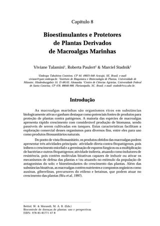 129Bioestimulantes e Protetores de Plantas Derivados
de Macroalgas Marinhas
Capítulo 8
Bioestimulantes e Protetores
de Plantas Derivados
de Macroalgas Marinhas
Viviane Talamini1
, Roberta Paulert2
& Marciel Stadnik3
1
Embrapa Tabuleiros Costeiros, CP 44; 49025-040 Aracajú, SE, Brasil, e-mail:
viviane@cpatc.embrapa.br. 2
Instituto de Bioquímica e Biotecnologia de Plantas, Universidade de
Münster, Hindenburgplatz 55, D-48143, Alemanha. 3
Centro de Ciências Agrárias, Universidade Federal
de Santa Catarina, CP 476, 88040-900, Florianópolis, SC, Brasil, e-mail: stadnik@cca.ufsc.br.
Introdução
As macroalgas marinhas são organismos ricos em substâncias
biologicamente ativas e ganham destaque como potenciais fontes de produtos para
proteção de plantas contra patógenos. A maioria das espécies de macroalgas
apresenta rápido crescimento com considerável produção de biomassa, sendo
passíveis de serem cultivadas em tanques. Estas características facilitam a
exploração comercial desses organismos para diversos fins, entre eles para uso
como produtos fitossanitários naturais.
Do ponto de vista fitossanitário, os produtos obtidos das macroalgas podem
apresentar três atividades principais: atividade direta contra fitopatógenos, pois
inibem o crescimento micelial e a germinação de esporos fúngicos ou a multiplicação
de bactérias e outros fitopatógenos; atividade indireta, atuando como indutores de
resistência, pois contêm moléculas bioativas capazes de induzir ou ativar os
mecanismos de defesa das plantas e/ou atuando no estimulo da população de
antagonistas do solo; e bioestimulantes do crescimento das plantas. Além das
substâncias bioativas, as macroalgas contêm nutrientes e compostos orgânicos como
auxinas, giberelinas, precursores do etileno e betaínas, que podem atuar no
crescimento das plantas (Wu et al., 1997).
Bettiol, W. & Morandi, M. A. B. (Eds.)
Biocontrole de doenças de plantas: uso e perspectivas
ISBN: 978-85-85771-47-8
 